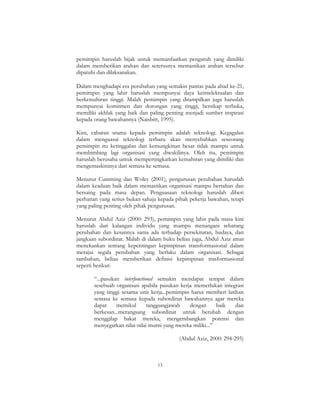 13
pemimpin haruslah bijak untuk memanfaatkan pengaruh yang dimiliki
dalam memberikan arahan dan seterusnya memastikan arahan tersebut
dipatuhi dan dilaksanakan.
Dalam menghadapi era perubahan yang semakin pantas pada abad ke-21,
pemimpin yang lahir haruslah mempunyai daya keintelektualan dan
berkemahiran tinggi. Malah pemimpin yang ditampilkan juga haruslah
mempunyai komitmen dan dorongan yang tinggi, bersikap terbuka,
memiliki akhlak yang baik dan paling penting menjadi sumber inspirasi
kepada orang bawahannya (Naisbitt, 1995).
Kini, cabaran utama kepada pemimpin adalah teknologi. Kegagalan
dalam menguasai teknologi terbaru akan menyebabkan seseorang
pemimpin itu ketinggalan dan kemungkinan besar tidak mampu untuk
membimbing lagi organisasi yang diwakilinya. Oleh itu, pemimpin
haruslah berusaha untuk mempertingkatkan kemahiran yang dimiliki dan
mengemaskininya dari semasa ke semasa.
Menurut Cumming dan Woley (2001), pengurusan perubahan haruslah
dalam keadaan baik dalam memastikan organisasi mampu bertahan dan
bersaing pada masa depan. Penguasaan teknologi haruslah diberi
perhatian yang serius bukan sahaja kepada pihak pekerja bawahan, tetapi
yang paling penting oleh pihak pengurusan.
Menurut Abdul Aziz (2000: 293), pemimpin yang lahir pada masa kini
haruslah dari kalangan individu yang mampu menangani sebarang
perubahan dan kesannya sama ada terhadap persekitaran, budaya, dan
jangkaan subordinat. Malah di dalam buku beliau juga, Abdul Aziz amat
menekankan tentang kepentingan kepimpinan transformasional dalam
merajui segala perubahan yang berlaku dalam organisasi. Sebagai
tambahan, beliau memberikan definisi kepimpinan trasformasional
seperti berikut:
“...pasukan interfunctional semakin mendapat tempat dalam
sesebuah organisasi apabila pasukan kerja memerlukan integrasi
yang tinggi sesama unit kerja...pemimpin harus memberi latihan
semasa ke semasa kepada subordinat bawahannya agar mereka
dapat memikul tanggungjawab dengan baik dan
berkesan...merangsang subordinat untuk berubah dengan
menggilap bakat mereka, mengembangkan potensi dan
menyegarkan nilai-nilai murni yang mereka miliki...”
(Abdul Aziz, 2000: 294-295)
 