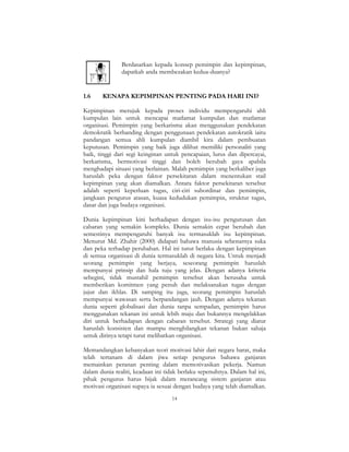 14
Berdasarkan kepada konsep pemimpin dan kepimpinan,
dapatkah anda membezakan kedua-duanya?
1.6 KENAPA KEPIMPINAN PENTING PADA HARI INI?
Kepimpinan merujuk kepada proses individu mempengaruhi ahli
kumpulan lain untuk mencapai matlamat kumpulan dan matlamat
organisasi. Pemimpin yang berkarisma akan menggunakan pendekatan
demokratik berbanding dengan penggunaan pendekatan autokratik iaitu
pandangan semua ahli kumpulan diambil kira dalam pembuatan
keputusan. Pemimpin yang baik juga dilihat memiliki personaliti yang
baik, tinggi dari segi keinginan untuk pencapaian, lurus dan dipercayai,
berkarisma, bermotivasi tinggi dan boleh berubah gaya apabila
menghadapi situasi yang berlainan. Malah pemimpin yang berkaliber juga
haruslah peka dengan faktor persekitaran dalam menentukan stail
kepimpinan yang akan diamalkan. Antara faktor persekitaran tersebut
adalah seperti keperluan tugas, ciri-ciri subordinat dan pemimpin,
jangkaan pengurus atasan, kuasa kedudukan pemimpin, struktur tugas,
dasar dan juga budaya organisasi.
Dunia kepimpinan kini berhadapan dengan isu-isu pengurusan dan
cabaran yang semakin kompleks. Dunia semakin cepat berubah dan
semestinya mempengaruhi banyak isu termasuklah isu kepimpinan.
Menurut Md. Zhahir (2000) didapati bahawa manusia sebenarnya suka
dan peka terhadap perubahan. Hal ini turut berlaku dengan kepimpinan
di semua organisasi di dunia termasuklah di negara kita. Untuk menjadi
seorang pemimpin yang berjaya, seseorang pemimpin haruslah
mempunyai prinsip dan hala tuju yang jelas. Dengan adanya kriteria
sebegini, tidak mustahil pemimpin tersebut akan berusaha untuk
memberikan komitmen yang penuh dan melaksanakan tugas dengan
jujur dan ikhlas. Di samping itu juga, seorang pemimpin haruslah
mempunyai wawasan serta berpandangan jauh. Dengan adanya tekanan
dunia seperti globalisasi dan dunia tanpa sempadan, pemimpin harus
menggunakan tekanan ini untuk lebih maju dan bukannya mengelakkan
diri untuk berhadapan dengan cabaran tersebut. Strategi yang diatur
haruslah konsisten dan mampu menghilangkan tekanan bukan sahaja
untuk dirinya tetapi turut melibatkan organisasi.
Memandangkan kebanyakan teori motivasi lahir dari negara barat, maka
telah tertanam di dalam jiwa setiap pengurus bahawa ganjaran
memainkan peranan penting dalam memotivasikan pekerja. Namun
dalam dunia realiti, keadaan ini tidak berlaku sepenuhnya. Dalam hal ini,
pihak pengurus harus bijak dalam merancang sistem ganjaran atau
motivasi organisasi supaya ia sesuai dengan budaya yang telah diamalkan.
 