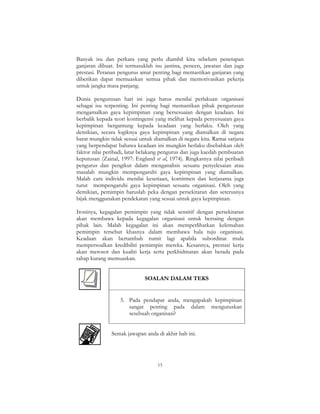 15
Banyak isu dan perkara yang perlu diambil kira sebelum penetapan
ganjaran dibuat. Ini termasuklah isu jantina, pencen, jawatan dan juga
prestasi. Peranan pengurus amat penting bagi memastikan ganjaran yang
diberikan dapat memuaskan semua pihak dan memotivasikan pekerja
untuk jangka masa panjang.
Dunia pengurusan hari ini juga harus menilai perlakuan organisasi
sebagai isu terpenting. Ini penting bagi memastikan pihak pengurusan
mengamalkan gaya kepimpinan yang bersesuaian dengan keadaan. Ini
berbalik kepada teori kontingensi yang melihat kepada penyesuaian gaya
kepimpinan bergantung kepada keadaan yang berlaku. Oleh yang
demikian, secara logiknya gaya kepimpinan yang diamalkan di negara
barat mungkin tidak sesuai untuk diamalkan di negara kita. Ramai sarjana
yang berpendapat bahawa keadaan ini mungkin berlaku disebabkan oleh
faktor nilai peribadi, latar belakang pengurus dan juga kaedah pembuatan
keputusan (Zainal, 1997: England et al, 1974). Ringkasnya nilai peribadi
pengurus dan pengikut dalam menganalisis sesuatu penyelesaian atau
masalah mungkin mempengaruhi gaya kepimpinan yang diamalkan.
Malah cara individu menilai kesetiaan, komitmen dan kerjasama juga
turut mempengaruhi gaya kepimpinan sesuatu organisasi. Oleh yang
demikian, pemimpin haruslah peka dengan persekitaran dan seterusnya
bijak menggunakan pendekatan yang sesuai untuk gaya kepimpinan.
Ironinya, kegagalan pemimpin yang tidak sensitif dengan persekitaran
akan membawa kepada kegagalan organisasi untuk bersaing dengan
pihak lain. Malah kegagalan ini akan memperlihatkan kelemahan
pemimpin tersebut khasnya dalam membawa hala tuju organisasi.
Keadaan akan bertambah rumit lagi apabila subordinat mula
mempersoalkan kredibiliti pemimpin mereka. Kesannya, prestasi kerja
akan merosot dan kualiti kerja serta perkhidmatan akan berada pada
tahap kurang memuaskan.
SOALAN DALAM TEKS
5. Pada pendapat anda, mengapakah kepimpinan
sangat penting pada dalam menguruskan
sesebuah organisasi?
Semak jawapan anda di akhir bab ini.
 
