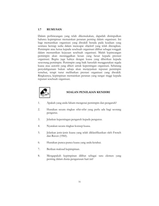 16
1.7 RUMUSAN
Dalam perbincangan yang telah dikemukakan, dapatlah disimpulkan
bahawa kepimpinan memainkan peranan penting dalam organisasi. Ini
bagi memastikan organisasi yang diwakili berada pada keadaan yang
sentiasa bersiap sedia dalam mencapai objektif yang telah ditetapkan.
Pemimpin atau ketua kepada sesebuah organisasi dilihat sebagai tonggak
dalam memastikan kejayaan sesebuah organisasi. Malah kepincangan
pemimpin akan meninggalkan kesan yang besar kepada prestasi
organisasi. Begitu juga halnya dengan kuasa yang diberikan kepada
seseorang pemimpin. Pemimpin yang baik haruslah menggunakan segala
kuasa atau autoriti yang diberi untuk kepentingan organisasi. Sebarang
penyalahgunaan bukan sahaja akan menjejaskan reputasi pemimpin
tersebut, tetapi turut melibatkan prestasi organisasi yang diwakili.
Ringkasnya, kepimpinan memainkan peranan yang sangat tinggi kepada
reputasi sesebuah organisasi.
SOALAN PENILAIAN KENDIRI
1. Apakah yang anda faham mengenai pemimpin dan pengaruh?
2. Huraikan secara ringkas sifat-sifat yang perlu ada bagi seorang
pengurus.
3. Jelaskan kepentingan pengaruh kepada pengurus.
4. Nyatakan secara ringkas konsep kuasa.
5. Jelaskan jenis-jenis kuasa yang telah diklasifikasikan oleh French
dan Raven (1960).
6. Huraikan punca-punca kuasa yang anda ketahui.
7. Berikan maksud kepimpinan.
8. Mengapakah kepimpinan dilihat sebagai satu elemen yang
penting dalam dunia pengurusan hari ini?
 