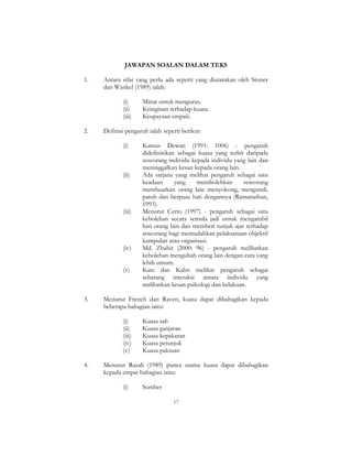 17
JAWAPAN SOALAN DALAM TEKS
1. Antara sifat yang perlu ada seperti yang diutarakan oleh Stoner
dan Wankel (1989) ialah:
(i) Minat untuk mengurus.
(ii) Keinginan terhadap kuasa.
(iii) Keupayaan empati.
2. Definisi pengaruh ialah seperti berikut:
(i) Kamus Dewan (1991: 1006) - pengaruh
didefinisikan sebagai kuasa yang terbit daripada
seseorang individu kepada individu yang lain dan
meninggalkan kesan kepada orang lain.
(ii) Ada sarjana yang melihat pengaruh sebagai satu
keadaan yang membolehkan seseorang
membuatkan orang lain menyokong, mengundi,
patuh dan berpuas hati dengannya (Ramanathan,
1993).
(iii) Menurut Certo (1997) - pengaruh sebagai satu
kebolehan secara semula jadi untuk mengambil
hati orang lain dan memberi tunjuk ajar terhadap
seseorang bagi memudahkan pelaksanaan objektif
kumpulan atau organisasi.
(iv) Md. Zhahir (2000: 96) - pengaruh melibatkan
kebolehan mengubah orang lain dengan cara yang
lebih umum.
(v) Katz dan Kahn melihat pengaruh sebagai
sebarang interaksi antara individu yang
melibatkan kesan psikologi dan kelakuan.
3. Menurut French dan Raven, kuasa dapat dibahagikan kepada
beberapa bahagian iaitu:
(i) Kuasa sah
(ii) Kuasa ganjaran
(iii) Kuasa kepakaran
(iv) Kuasa petunjuk
(v) Kuasa paksaan
4. Menurut Razali (1989) punca utama kuasa dapat dibahagikan
kepada empat bahagian iaitu:
(i) Sumber
 