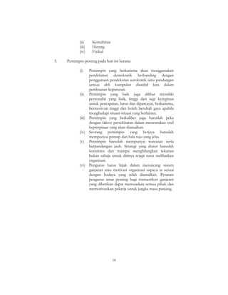 18
(ii) Kemahiran
(iii) Hutang
(iv) Fizikal
5. Pemimpin penting pada hari ini kerana:
(i) Pemimpin yang berkarisma akan menggunakan
pendekatan demokratik berbanding dengan
penggunaan pendekatan autokratik iaitu pandangan
semua ahli kumpulan diambil kira dalam
pembuatan keputusan.
(ii) Pemimpin yang baik juga dilihat memiliki
personaliti yang baik, tinggi dari segi keinginan
untuk pencapaian, lurus dan dipercayai, berkarisma,
bermotivasi tinggi dan boleh berubah gaya apabila
menghadapi situasi-situasi yang berlainan.
(iii) Pemimpin yang berkaliber juga haruslah peka
dengan faktor persekitaran dalam menentukan stail
kepimpinan yang akan diamalkan.
(iv) Seorang pemimpin yang berjaya haruslah
mempunyai prinsip dan hala tuju yang jelas.
(v) Pemimpin haruslah mempunyai wawasan serta
berpandangan jauh. Strategi yang diatur haruslah
konsisten dan mampu menghilangkan tekanan
bukan sahaja untuk dirinya tetapi turut melibatkan
organisasi.
(vi) Pengurus harus bijak dalam merancang sistem
ganjaran atau motivasi organisasi supaya ia sesuai
dengan budaya yang telah diamalkan. Peranan
pengurus amat penting bagi memastikan ganjaran
yang diberikan dapat memuaskan semua pihak dan
memotivasikan pekerja untuk jangka masa panjang.
 