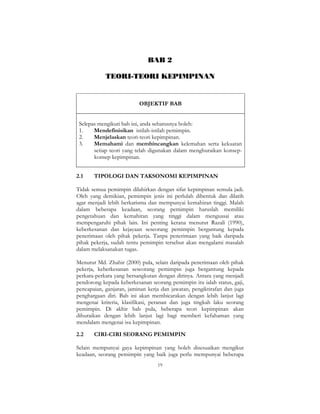 19
BAB 2
TEORI-TEORI KEPIMPINAN
OBJEKTIF BAB
Selepas mengikuti bab ini, anda seharusnya boleh:
1. Mendefinisikan istilah-istilah pemimpin.
2. Menjelaskan teori-teori kepimpinan.
3. Memahami dan membincangkan kelemahan serta kekuatan
setiap teori yang telah digunakan dalam menghuraikan konsep-
konsep kepimpinan.
2.1 TIPOLOGI DAN TAKSONOMI KEPIMPINAN
Tidak semua pemimpin dilahirkan dengan sifat kepimpinan semula jadi.
Oleh yang demikian, pemimpin jenis ini perlulah dibentuk dan dilatih
agar menjadi lebih berkarisma dan mempunyai kemahiran tinggi. Malah
dalam beberapa keadaan, seorang pemimpin haruslah memiliki
pengetahuan dan kemahiran yang tinggi dalam menguasai atau
mempengaruhi pihak lain. Ini penting kerana menurut Razali (1990),
keberkesanan dan kejayaan seseorang pemimpin bergantung kepada
penerimaan oleh pihak pekerja. Tanpa penerimaan yang baik daripada
pihak pekerja, sudah tentu pemimpin tersebut akan mengalami masalah
dalam melaksanakan tugas.
Menurut Md. Zhahir (2000) pula, selain daripada penerimaan oleh pihak
pekerja, keberkesanan seseorang pemimpin juga bergantung kepada
perkara-perkara yang bersangkutan dengan dirinya. Antara yang menjadi
pendorong kepada keberkesanan seorang pemimpin itu ialah status, gaji,
pencapaian, ganjaran, jaminan kerja dan jawatan, pengiktirafan dan juga
penghargaan diri. Bab ini akan membicarakan dengan lebih lanjut lagi
mengenai kriteria, klasifikasi, peranan dan juga tingkah laku seorang
pemimpin. Di akhir bab pula, beberapa teori kepimpinan akan
dihuraikan dengan lebih lanjut lagi bagi memberi kefahaman yang
mendalam mengenai isu kepimpinan.
2.2 CIRI-CIRI SEORANG PEMIMPIN
Selain mempunyai gaya kepimpinan yang boleh disesuaikan mengikut
keadaan, seorang pemimpin yang baik juga perlu mempunyai beberapa
 
