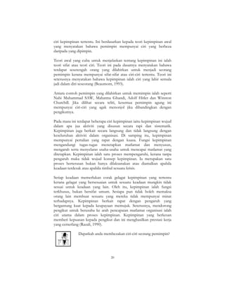 20
ciri kepimpinan tertentu. Ini berdasarkan kepada teori kepimpinan awal
yang menyatakan bahawa pemimpin mempunyai ciri yang berbeza
daripada yang dipimpin.
Teori awal yang cuba untuk menjelaskan tentang kepimpinan ini ialah
teori sifat atau teori ciri. Teori ini pada dasarnya menyatakan bahawa
terdapat sesetengah orang yang dilahirkan untuk menjadi seorang
pemimpin kerana mempunyai sifat-sifat atau ciri-ciri tertentu. Teori ini
seterusnya menyatakan bahawa kepimpinan ialah ciri yang lahir semula
jadi dalam diri seseorang (Beaumont, 1993).
Antara contoh pemimpin yang dilahirkan untuk memimpin ialah seperti
Nabi Muhammad SAW, Mahatma Ghandi, Adolf Hitler dan Winston
Churchill. Jika dilihat secara teliti, kesemua pemimpin agung ini
mempunyai ciri-ciri yang agak menonjol jika dibandingkan dengan
pengikutnya.
Pada masa ini terdapat beberapa ciri kepimpinan iaitu kepimpinan wujud
dalam apa jua aktiviti yang disusun secara rapi dan sistematik.
Kepimpinan juga berkait secara langsung dan tidak langsung dengan
keseluruhan aktiviti dalam organisasi. Di samping itu, kepimpinan
mempunyai pertalian yang rapat dengan kuasa. Fungsi kepimpinan
mengandungi tugas-tugas menetapkan matlamat dan menyusun,
mengarah serta menyelaras usaha-usaha untuk mencapai matlamat yang
ditetapkan. Kepimpinan ialah satu proses mempengaruhi, kerana tanpa
pengaruh maka tidak wujud konsep kepimpinan. Ia merupakan satu
proses berterusan bukan hanya dilaksanakan atau diamalkan apabila
keadaan terdesak atau apabila timbul sesuatu krisis.
Setiap keadaan memerlukan corak gelagat kepimpinan yang tertentu
kerana gelagat yang bersesuaian untuk sesuatu keadaan mungkin tidak
sesuai untuk keadaan yang lain. Oleh itu, kepimpinan ialah fungsi
terkhusus, bukan bersifat umum. Sesiapa pun tidak boleh memaksa
orang lain membuat sesuatu yang mereka tidak mempunyai minat
terhadapnya. Kepimpinan berkait rapat dengan pengaruh yang
bergantung kuat kepada keupayaan memujuk. Seterusnya, mendorong
pengikut untuk berusaha ke arah pencapaian matlamat organisasi ialah
ciri utama dalam proses kepimpinan. Kepimpinan yang berkesan
memberi kepuasan kepada pengikut dan ini menghasilkan prestasi kerja
yang cemerlang (Razali, 1990).
Dapatkah anda membezakan ciri-ciri seorang pemimpin?
 