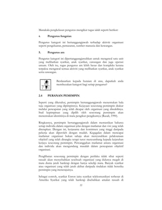 22
Manakala pengkelasan pengurus mengikut tugas ialah seperti berikut:
4. Pengurus fungsian
Pengurus kategori ini bertanggungjawab terhadap aktiviti organisasi
seperti pengeluaran, pemasaran, sumber manusia dan kewangan.
5. Pengurus am
Pengurus kategori ini dipertanggungjawabkan untuk mengawal satu unit
yang melibatkan syarikat, anak syarikat, cawangan dan juga operasi
umum. Oleh itu, tugas pengurus am lebih besar dan kompleks kerana
terpaksa mengawal semua aktiviti yang melibatkan syarikat, anak syarikat
serta cawangan.
Berdasarkan kepada huraian di atas, dapatkah anda
membezakan kategori bagi setiap pengurus?
2.4 PERANAN PEMIMPIN
Seperti yang diketahui, pemimpin bertanggungjawab menentukan hala
tuju organisasi yang dipimpinnya. Kejayaan seseorang pemimpin diukur
melalui pencapaian yang telah dicapai oleh organisasi yang diwakilinya.
Stail kepimpinan yang dipilih oleh seseorang pemimpin akan
menentukan identitinya di mata pengikut-pengikutnya (Razali, 1990).
Ringkasnya, pemimpin bertanggungjawab dalam memastikan bahawa
setiap individu dalam organisasi jelas dengan matlamat dan visi yang telah
ditetapkan. Dengan ini, kerjasama dan komitmen yang tinggi daripada
pekerja akan diperoleh dengan mudah. Kegagalan dalam mencapai
matlamat organisasi bukan sahaja akan menyusahkan pelaksanaan
objektif yang telah dirangka tetapi turut menyumbang kepada kejatuhan
kerjaya seseorang pemimpin. Percanggahan matlamat antara organisasi
dan individu akan mengundang masalah dalam pencapaian objektif
organisasi.
Penglibatan seseorang pemimpin dengan perilaku tidak sihat seperti
rasuah akan menyebabkan sesebuah organisasi yang dulunya megah di
mata dunia jatuh bankrap dengan hanya sekelip mata. Banyak syarikat
atau organisasi yang telah jatuh akibat daripada tindakan tidak beretika
pemimpin yang menerajuinya.
Sebagai contoh, syarikat Enron iaitu syarikat telekomunikasi terbesar di
Amerika Syarikat yang telah bankrap disebabkan amalan rasuah di
 