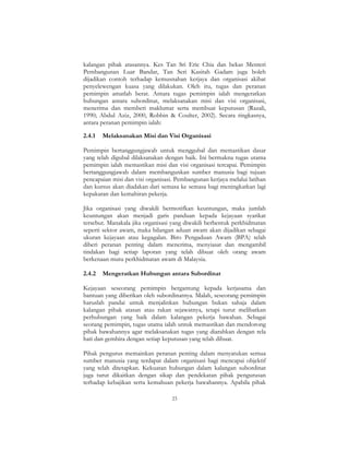 23
kalangan pihak atasannya. Kes Tan Sri Eric Chia dan bekas Menteri
Pembangunan Luar Bandar, Tan Seri Kasitah Gadam juga boleh
dijadikan contoh terhadap kemusnahan kerjaya dan organisasi akibat
penyelewengan kuasa yang dilakukan. Oleh itu, tugas dan peranan
pemimpin amatlah berat. Antara tugas pemimpin ialah mengeratkan
hubungan antara subordinat, melaksanakan misi dan visi organisasi,
menerima dan memberi maklumat serta membuat keputusan (Razali,
1990; Abdul Aziz, 2000, Robbin & Coulter, 2002). Secara ringkasnya,
antara peranan pemimpin ialah:
2.4.1 Melaksanakan Misi dan Visi Organisasi
Pemimpin bertanggungjawab untuk menggubal dan memastikan dasar
yang telah digubal dilaksanakan dengan baik. Ini bermakna tugas utama
pemimpin ialah memastikan misi dan visi organisasi tercapai. Pemimpin
bertanggungjawab dalam membangunkan sumber manusia bagi tujuan
pencapaian misi dan visi organisasi. Pembangunan kerjaya melalui latihan
dan kursus akan diadakan dari semasa ke semasa bagi meningkatkan lagi
kepakaran dan kemahiran pekerja.
Jika organisasi yang diwakili bermotifkan keuntungan, maka jumlah
keuntungan akan menjadi garis panduan kepada kejayaan syarikat
tersebut. Manakala jika organisasi yang diwakili berbentuk perkhidmatan
seperti sektor awam, maka bilangan aduan awam akan dijadikan sebagai
ukuran kejayaan atau kegagalan. Biro Pengaduan Awam (BPA) telah
diberi peranan penting dalam menerima, menyiasat dan mengambil
tindakan bagi setiap laporan yang telah dibuat oleh orang awam
berkenaan mutu perkhidmatan awam di Malaysia.
2.4.2 Mengeratkan Hubungan antara Subordinat
Kejayaan seseorang pemimpin bergantung kepada kerjasama dan
bantuan yang diberikan oleh subordinatnya. Malah, seseorang pemimpin
haruslah pandai untuk menjalinkan hubungan bukan sahaja dalam
kalangan pihak atasan atau rakan sejawatnya, tetapi turut melibatkan
perhubungan yang baik dalam kalangan pekerja bawahan. Sebagai
seorang pemimpin, tugas utama ialah untuk memastikan dan mendorong
pihak bawahannya agar melaksanakan tugas yang diarahkan dengan rela
hati dan gembira dengan setiap keputusan yang telah dibuat.
Pihak pengurus memainkan peranan penting dalam menyatukan semua
sumber manusia yang terdapat dalam organisasi bagi mencapai objektif
yang telah ditetapkan. Kekuatan hubungan dalam kalangan subordinat
juga turut dikaitkan dengan sikap dan pendekatan pihak pengurusan
terhadap kebajikan serta kemahuan pekerja bawahannya. Apabila pihak
 