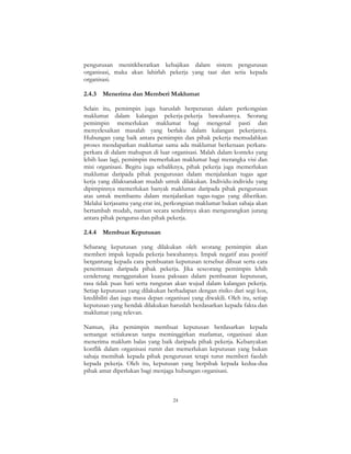24
pengurusan menitikberatkan kebajikan dalam sistem pengurusan
organisasi, maka akan lahirlah pekerja yang taat dan setia kepada
organisasi.
2.4.3 Menerima dan Memberi Maklumat
Selain itu, pemimpin juga haruslah berperanan dalam perkongsian
maklumat dalam kalangan pekerja-pekerja bawahannya. Seorang
pemimpin memerlukan maklumat bagi mengenal pasti dan
menyelesaikan masalah yang berlaku dalam kalangan pekerjanya.
Hubungan yang baik antara pemimpin dan pihak pekerja memudahkan
proses mendapatkan maklumat sama ada maklumat berkenaan perkara-
perkara di dalam mahupun di luar organisasi. Malah dalam konteks yang
lebih luas lagi, pemimpin memerlukan maklumat bagi merangka visi dan
misi organisasi. Begitu juga sebaliknya, pihak pekerja juga memerlukan
maklumat daripada pihak pengurusan dalam menjalankan tugas agar
kerja yang dilaksanakan mudah untuk dilakukan. Individu-individu yang
dipimpinnya memerlukan banyak maklumat daripada pihak pengurusan
atas untuk membantu dalam menjalankan tugas-tugas yang diberikan.
Melalui kerjasama yang erat ini, perkongsian maklumat bukan sahaja akan
bertambah mudah, namun secara sendirinya akan mengurangkan jurang
antara pihak pengurus dan pihak pekerja.
2.4.4 Membuat Keputusan
Sebarang keputusan yang dilakukan oleh seorang pemimpin akan
memberi impak kepada pekerja bawahannya. Impak negatif atau positif
bergantung kepada cara pembuatan keputusan tersebut dibuat serta cara
penerimaan daripada pihak pekerja. Jika seseorang pemimpin lebih
cenderung menggunakan kuasa paksaan dalam pembuatan keputusan,
rasa tidak puas hati serta rungutan akan wujud dalam kalangan pekerja.
Setiap keputusan yang dilakukan berhadapan dengan risiko dari segi kos,
kredibiliti dan juga masa depan organisasi yang diwakili. Oleh itu, setiap
keputusan yang hendak dilakukan haruslah berdasarkan kepada fakta dan
maklumat yang relevan.
Namun, jika pemimpin membuat keputusan berdasarkan kepada
semangat setiakawan tanpa meminggirkan matlamat, organisasi akan
menerima maklum balas yang baik daripada pihak pekerja. Kebanyakan
konflik dalam organisasi rumit dan memerlukan keputusan yang bukan
sahaja memihak kepada pihak pengurusan tetapi turut memberi faedah
kepada pekerja. Oleh itu, keputusan yang berpihak kepada kedua-dua
pihak amat diperlukan bagi menjaga hubungan organisasi.
 