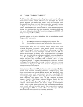 26
2.5 TEORI PENDEKATAN SIFAT
Pendekatan ini melihat pemimpin sebagai personaliti semula jadi yang
membezakan mereka dengan individu bukan pemimpin. Ini disusuli
dengan pendapat yang mengatakan bahawa faktor fizikal seperti gagah
dan memiliki kecerdasan yang baik akan menentukan sama ada seseorang
itu layak menjadi pemimpin ataupun tidak. Pendekatan ini percaya
bahawa pemimpin haruslah memiliki sifat dan tabiat istimewa yang tidak
dimiliki oleh individu lain. Oleh itu, di samping menjadi seorang yang
kuat secara fizikal, kecerdasan dan kemahirannya juga mestilah lebih baik
daripada orang lain (Razali, 1989).
Menurut Stogdill (1948), teori pendekatan sifat ini menekankan kepada
dua perspektif utama iaitu:
(i) Membezakan pemimpin dengan bukan pemimpin; dan
(ii) Membezakan pemimpin yang berkesan dan tidak berkesan.
Memandangkan teori ini lebih kepada andaian semata-mata dalam
melantik seseorang pemimpin, maka wujud banyak pertentangan
mengenainya daripada kalangan sarjana. Ramai sarjana yang sependapat
bahawa pelantikan seseorang pemimpin bukanlah ditentukan oleh sifat
semula jadi pemimpin itu sendiri, tetapi turut dipengaruhi oleh faktor-
faktor lain seperti politik, persekitaran, sosiologi, umur dan juga kelas
sosial (Razali, 1989; Greenberg & Baron, 1997). Kenyataan ini sinonim
dengan pendapat yang diutarakan oleh Hollander (1978: 21) yang
menyatakan bahawa “…terdapat faktor-faktor lain yang turut memberi
sumbangan kepada pelantikan seorang pemimpin kejayaan seseorang
pemimpin turut dipengaruhi oleh faktor motivasi dan juga keupayaan-
keupayaan interpesonal yang lain”.
Malah, menurut Shahrom (1997), jika kesemua sifat semula jadi dijadikan
ukuran dalam melantik seseorang pemimpin, kesimpulan yang boleh
dibuat ialah kepimpinan ialah kebolehan semula jadi. Sedangkan dalam
realiti, terlalu sukar untuk membezakan sifat-sifat yang dimiliki oleh
seseorang pemimpin. Menurut beliau lagi, bolehkah kita membezakan
antara sifat-sifat yang dimiliki oleh Tun Dr. Mahathir Mohamed,
Margaret Thatcher, Adolf Hitler, Sukarno, Mahatma Gandhi dan lain-
lain lagi. Mereka ialah pemimpin yang pernah mengetuai satu-satu
kerajaan, namun adakah semua sifat mereka serupa? Ini menunjukkan
bahawa hanya terdapat sedikit sahaja sifat-sifat kepimpinan yang dikongsi
secara semula jadi atau kebetulan apabila kita menghuraikan mengenai
konsep kepimpinan. Oleh itu, jelaslah bahawa sifat semula jadi bukanlah
penentu mutlak kepada pelantikan seseorang pemimpin.
 
