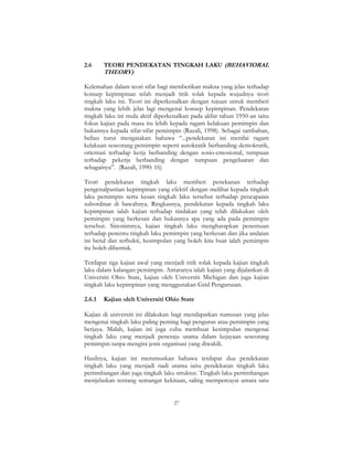 27
2.6 TEORI PENDEKATAN TINGKAH LAKU (BEHAVIORAL
THEORY)
Kelemahan dalam teori sifat bagi memberikan makna yang jelas terhadap
konsep kepimpinan telah menjadi titik tolak kepada wujudnya teori
tingkah laku ini. Teori ini diperkenalkan dengan tujuan untuk memberi
makna yang lebih jelas lagi mengenai konsep kepimpinan. Pendekatan
tingkah laku ini mula aktif diperkenalkan pada akhir tahun 1950-an iaitu
fokus kajian pada masa itu lebih kepada ragam kelakuan pemimpin dan
bukannya kepada sifat-sifat pemimpin (Razali, 1998). Sebagai tambahan,
beliau turut mengatakan bahawa “...pendekatan ini menilai ragam
kelakuan seseorang pemimpin seperti autokratik berbanding demokratik,
orientasi terhadap kerja berbanding dengan sosio-emosional, tumpuan
terhadap pekerja berbanding dengan tumpuan pengeluaran dan
sebagainya”. (Razali, 1990: 16)
Teori pendekatan tingkah laku memberi penekanan terhadap
pengenalpastian kepimpinan yang efektif dengan melihat kepada tingkah
laku pemimpin serta kesan tingkah laku tersebut terhadap pencapaian
subordinat di bawahnya. Ringkasnya, pendekatan kepada tingkah laku
kepimpinan ialah kajian terhadap tindakan yang telah dilakukan oleh
pemimpin yang berkesan dan bukannya apa yang ada pada pemimpin
tersebut. Sinonimnya, kajian tingkah laku mengharapkan penemuan
terhadap penentu tingkah laku pemimpin yang berkesan dan jika andaian
ini betul dan terbukti, kesimpulan yang boleh kita buat ialah pemimpin
itu boleh dibentuk.
Terdapat tiga kajian awal yang menjadi titik tolak kepada kajian tingkah
laku dalam kalangan pemimpin. Antaranya ialah kajian yang dijalankan di
Universiti Ohio State, kajian oleh Universiti Michigan dan juga kajian
tingkah laku kepimpinan yang menggunakan Grid Pengurusan.
2.6.1 Kajian oleh Universiti Ohio State
Kajian di universiti ini dilakukan bagi mendapatkan rumusan yang jelas
mengenai tingkah laku paling penting bagi pengurus atau pemimpin yang
berjaya. Malah, kajian ini juga cuba membuat kesimpulan mengenai
tingkah laku yang menjadi peneraju utama dalam kejayaan seseorang
pemimpin tanpa mengira jenis organisasi yang diwakili.
Hasilnya, kajian ini merumuskan bahawa terdapat dua pendekatan
tingkah laku yang menjadi nadi utama iaitu pendekatan tingkah laku
pertimbangan dan juga tingkah laku struktur. Tingkah laku pertimbangan
menjelaskan tentang semangat kekitaan, saling mempercayai antara satu
 