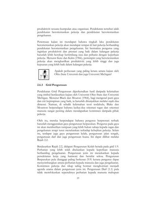 29
produktiviti sesuatu kumpulan atau organisasi. Pendekatan tersebut ialah
pendekatan berorientasikan pekerja dan pendekatan berorientasikan
pengeluaran.
Penemuan kajian ini mendapati bahawa tingkah laku pendekatan
berorientasikan pekerja akan mendapat tempat di hati pekerja berbanding
pendekatan berorientasikan pengeluaran. Ini bermakna pengurus yang
inginkan produktiviti dan prestasi yang baik dalam kalangan pekerja
haruslah lebih bersikap bertimbang rasa dan prihatin dengan keperluan
pekerja. Menurut Katz dan Kahn (1966), pemimpin yang berorientasikan
pekerja akan menghasilkan produktiviti yang lebih tinggi dan juga
kepuasan yang lebih baik dalam kalangan pekerja.
Apakah perbezaan yang paling ketara antara kajian oleh
Ohio State Universiti dan juga Universiti Michigan?
2.6.3 Grid Pengurusan
Pendekatan Grid Pengurusan diperkenalkan hasil daripada kelemahan
yang timbul berdasarkan kajian oleh Universiti Ohio State dan Universiti
Michigan. Menurut Black dan Mouton (1964), bagi mengenal pasti gaya
dan ciri kepimpinan yang baik, ia haruslah ditunjukkan melalui rajah dua
dimensi. Namun, di sebalik kelemahan teori terdahulu, Blake dan
Mounton berpendapat bahawa kedua-dua orientasi tugas dan orientasi
manusia sangat penting dalam mendapatkan komitmen daripada pihak
pekerja.
Oleh itu, mereka berpendapat bahawa pengurus berprestasi terbaik
haruslah menggunakan gaya pengurusan berpasukan. Pengurus pada gaya
ini akan memberikan tumpuan yang lebih bukan sahaja kepada tugas dan
pengeluaran tetapi turut menekankan terhadap kebajikan pekerja. Selain
itu, terdapat juga gaya pengurusan kelab, pengurusan jalan tengah,
pengurusan daif dan juga pengurusan kuasa. Ini dapat dilihat melalui
Rajah 2.2.
Berdasarkan Rajah 2.2, didapati Pengurusan Kelab berada pada grid 1.9.
Perhatian yang lebih telah ditekankan kepada keperluan manusia
berbanding pengeluaran. Pengurusan jenis ini menekankan kepada
persekitaran kerja yang harmoni dan bersifat selesa. Pengurusan
Berpasukan pula dianggap paling berkesan (9.9) kerana pengurus dapat
menyeimbangkan antara perhatian kepada manusia dan juga pengeluaran.
Komitmen pekerja dan sikap saling hormat menghormati menjadi
agenda utama dalam pengurusan jenis ini. Pengurusan Daif (1.1) pula
tidak memfokuskan sepenuhnya perhatian kepada manusia mahupun
 