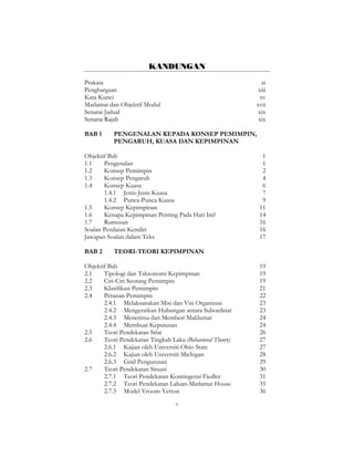 v
KANDUNGAN
Prakata xi
Penghargaan xiii
Kata Kunci xv
Matlamat dan Objektif Modul xvii
Senarai Jadual xix
Senarai Rajah xix
BAB 1 PENGENALAN KEPADA KONSEP PEMIMPIN,
PENGARUH, KUASA DAN KEPIMPINAN
Objektif Bab 1
1.1 Pengenalan 1
1.2 Konsep Pemimpin 2
1.3 Konsep Pengaruh 4
1.4 Konsep Kuasa 6
1.4.1 Jenis-Jenis Kuasa 7
1.4.2 Punca-Punca Kuasa 9
1.5 Konsep Kepimpinan 11
1.6 Kenapa Kepimpinan Penting Pada Hari Ini? 14
1.7 Rumusan 16
Soalan Penilaian Kendiri 16
Jawapan Soalan dalam Teks 17
BAB 2 TEORI-TEORI KEPIMPINAN
Objektif Bab 19
2.1 Tipologi dan Taksonomi Kepimpinan 19
2.2 Ciri-Ciri Seorang Pemimpin 19
2.3 Klasifikasi Pemimpin 21
2.4 Peranan Pemimpin 22
2.4.1 Melaksanakan Misi dan Visi Organisasi 23
2.4.2 Mengeratkan Hubungan antara Subordinat 23
2.4.3 Menerima dan Memberi Maklumat 24
2.4.4 Membuat Keputusan 24
2.5 Teori Pendekatan Sifat 26
2.6 Teori Pendekatan Tingkah Laku (Behavioral Theory) 27
2.6.1 Kajian oleh Universiti Ohio State 27
2.6.2 Kajian oleh Universiti Michigan 28
2.6.3 Grid Pengurusan 29
2.7 Teori Pendekatan Situasi 30
2.7.1 Teori Pendekatan Kontingensi Fiedler 31
2.7.2 Teori Pendekatan Laluan-Matlamat House 35
2.7.3 Model Vroom-Yetton 36
 