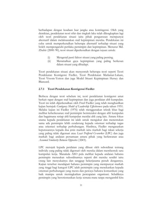 31
berhadapan dengan keadaan luar jangka atau kontingensi. Oleh yang
demikian, pendekatan teori sifat dan tingkah laku telah dilengkapkan lagi
oleh teori pendekatan situasi iaitu pihak pengurusan mempunyai
alternatif dalam melaksanakan stail kepimpinan mereka. Pendekatan ini
cuba untuk memperkenalkan beberapa alternatif terhadap situasi yang
boleh mempengaruhi perilaku pemimpin dan kepimpinan. Menurut Md.
Zhahir (2000: 90), teori situasi diperkenalkan dengan tujuan untuk:
(i) Mengenal pasti faktor situasi yang paling penting.
(ii) Meramalkan gaya kepimpinan yang paling berkesan
dalam situasi yang dihadapi.
Teori pendekatan situasi akan menyentuh beberapa teori seperti Teori
Pendekatan Kontigensi Fiedler, Teori Pendekatan Matlamat-Laluan,
Teori Vroom-Yetton dan juga Model Situasi Kepimpinan Hersey dan
Blancard.
2.7.1 Teori Pendekatan Kontigensi Fiedler
Berbeza dengan teori sebelum ini, teori pendekatan kontigensi amat
berkait rapat dengan stail kepimpinan dan juga penilaian ahli kumpulan.
Teori ini telah diperkenalkan oleh Fred Fiedler yang telah menghasilkan
kajian bertajuk Contigency Model of Leadership Effectiveness pada tahun 1951.
Melalui kajian ini Fiedler (1976) telah menggunakan teknik khas bagi
melihat keberkesanan stail pemimpin berinteraksi dengan ahli kumpulan
dan bagaimana setiap ahli kumpulan menilai ahli yang lain. Antara fokus
utama kepada pendekatan ini ialah untuk mengukur dan menentukan
sama ada pemimpin lebih cenderung kepada orientasi terhadap tugas
atau orientasi terhadap perhubungan. Hasilnya, Fiedler mengasaskan
keputusannya kepada dua jenis markah iaitu markah bagi rakan sekerja
yang paling tidak digemari atau Least Preffered Co-worker (LPC) dan juga
markah bagi andaian persamaan antara pihak yang berlawanan atau
Assumed Similarity Between Opposites (ASO).
LPC merujuk kepada penilaian yang dibuat oleh subordinat tentang
individu yang paling tidak digemari oleh mereka dalam membentuk satu
kumpulan kerja. Manakala ASO pula melihat kepada andaian bahawa
pemimpin merasakan subordinatnya seperti diri mereka sendiri iaitu
orang lain menyukainya dan sanggup bekerjasama penuh dengannya.
Kajian tersebut mendapati bahawa pemimpin yang mempunyai markah
yang tinggi bagi kategori LPC ialah pemimpin yang menekankan kepada
orientasi perhubungan yang mesra dan percaya bahawa komunikasi yang
baik mampu untuk meningkatkan pencapaian organisasi. Sebaliknya
pemimpin yang berorientasikan kerja semata-mata tanpa mengambil kira
 