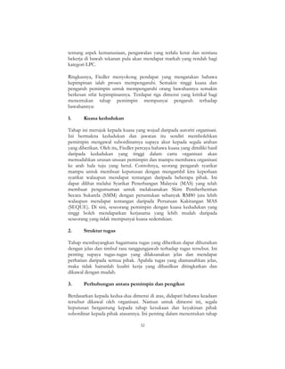 32
tentang aspek kemanusiaan, pengawalan yang terlalu ketat dan sentiasa
bekerja di bawah tekanan pula akan mendapat markah yang rendah bagi
kategori LPC.
Ringkasnya, Fiedler menyokong pendapat yang mengatakan bahawa
kepimpinan ialah proses mempengaruhi. Semakin tinggi kuasa dan
pengaruh pemimpin untuk mempengaruhi orang bawahannya semakin
berkesan sifat kepimpinannya. Terdapat tiga dimensi yang kritikal bagi
menentukan tahap pemimpin mempunyai pengaruh terhadap
bawahannya:
1. Kuasa kedudukan
Tahap ini merujuk kepada kuasa yang wujud daripada autoriti organisasi.
Ini bermakna kedudukan dan jawatan itu sendiri membolehkan
pemimpin mengawal subordinatnya supaya akur kepada segala arahan
yang diberikan. Oleh itu, Fiedler percaya bahawa kuasa yang dimiliki hasil
daripada kedudukan yang tinggi dalam carta organisasi akan
memudahkan urusan-urusan pemimpin dan mampu membawa organisasi
ke arah hala tuju yang betul. Contohnya, seorang pengarah syarikat
mampu untuk membuat keputusan dengan mengambil kira keperluan
syarikat walaupun mendapat tentangan daripada beberapa pihak. Ini
dapat dilihat melalui Syarikat Penerbangan Malaysia (MAS) yang telah
membuat pengumuman untuk melaksanakan Skim Pemberhentian
Secara Sukarela (SMM) dengan peruntukan sebanyak RM80 juta lebih
walaupun mendapat tentangan daripada Persatuan Kakitangan MAS
(SEQUE). Di sini, seseorang pemimpin dengan kuasa kedudukan yang
tinggi boleh mendapatkan kerjasama yang lebih mudah daripada
seseorang yang tidak mempunyai kuasa sedemikian.
2. Struktur tugas
Tahap membayangkan bagaimana tugas yang diberikan dapat dihuraikan
dengan jelas dan timbul rasa tanggungjawab terhadap tugas tersebut. Ini
penting supaya tugas-tugas yang dilaksanakan jelas dan mendapat
perhatian daripada semua pihak. Apabila tugas yang diamanahkan jelas,
maka tidak hairanlah kualiti kerja yang dihasilkan ditingkatkan dan
dikawal dengan mudah.
3. Perhubungan antara pemimpin dan pengikut
Berdasarkan kepada kedua-dua dimensi di atas, didapati bahawa keadaan
tersebut dikawal oleh organisasi. Namun untuk dimensi ini, segala
keputusan bergantung kepada tahap kesukaan dan keyakinan pihak
subordinat kepada pihak atasannya. Ini penting dalam menentukan tahap
 