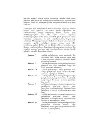 33
kesetiaan seorang pekerja kepada majikannya. Semakin tinggi tahap
kesetiaan pekerja tersebut, maka semakin tinggilah tahap keyakinan yang
lahir dari dalam diri setiap pekerja bagi menghasilkan kualiti kerja yang
lebih baik.
Fiedler juga telah menyimpulkan bahawa hubungan ketiga-tiga dimensi
tersebut ialah signifikan. Ini kerana proses kepimpinan dan
keberkesanannya sangat bergantung kepada suasana yang
memberangsangkan atau tidak. Jika suasana organisasi
memberangsangkan, maka makin mudahlah pihak pengurusan untuk
memimpin kumpulannya ke arah kerberkesanannya. Begitu juga
sebaliknya. Pihak pengurusan akan berhadapan dengan kesukaran untuk
memimpin apabila berhadapan dengan suasana yang tidak
memberangsangkan. Dalam hal ini, Fiedler telah merumuskan lapan
dimensi yang berlaku kesan daripada perhubungan antara pemimpin dan
pengikut, struktur kuasa dan juga kuasa kedudukan. Merujuk kepada
Jadual 2.1, dapatlah disimpulkan bahawa:
Suasana I : Apabila perhubungan antara pemimpin dan
subordinat baik, maka struktur tugas yang
terhasil tinggi dan kedudukan kuasa juga berada
pada tahap yang kuat.
Suasana II : Apabila perhubungan antara pemimpin dengan
pengikut baik, tugas berstruktur tinggi dan
kuasa pemimpin akan lemah.
Suasana III : Apabila perhubungan antara pemimpin baik
dengan pengikutnya, tugas berstruktur rendah
dan kuasa kepimpinan akan kuat.
Suasana IV : Apabila perhubungan antara pemimpin dengan
pengikutnya baik, tugas berstruktur berada pada
tahap rendah dan kuasa kedudukan pemimpin
juga lemah.
Suasana V : Apabila perhubungan antara pemimpin dengan
pengikutnya sederhana merosot, tugas
berstruktur berada pada tahap tinggi dan kuasa
kedudukan pemimpin berada pada tahap yang
kuat.
Suasana VI : Apabila perhubungan antara pemimpin dengan
pengikutnya sederhana merosot, tugas
berstruktur berada pada tahap tinggi dan kuasa
kedudukan pemimpin juga lemah.
Suasana VII : Apabila perhubungan antara pemimpin dengan
pengikutnya sederhana merosot, tugas
berstruktur berada pada tahap lemah dan kuasa
kedudukan pemimpin kuat.
 