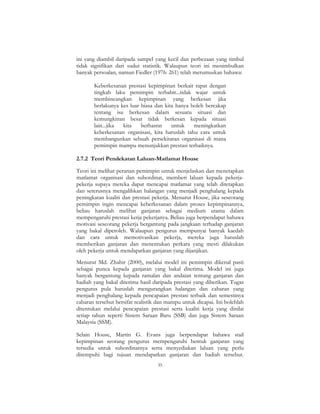 35
ini yang diambil daripada sampel yang kecil dan perbezaan yang timbul
tidak signifikan dari sudut statistik. Walaupun teori ini menimbulkan
banyak persoalan, namun Fiedler (1976: 261) telah merumuskan bahawa:
Keberkesanan prestasi kepimpinan berkait rapat dengan
tingkah laku pemimpin terbabit...tidak wajar untuk
membincangkan kepimpinan yang berkesan jika
berlakunya kes luar biasa dan kita hanya boleh bercakap
tentang isu berkesan dalam sesuatu situasi dan
kemungkinan besar tidak berkesan kepada situasi
lain...jika kita berhasrat untuk meningkatkan
keberkesanan organisasi, kita haruslah tahu cara untuk
membangunkan sebuah persekitaran organisasi di mana
pemimpin mampu menunjukkan prestasi terbaiknya.
2.7.2 Teori Pendekatan Laluan-Matlamat House
Teori ini melihat peranan pemimpin untuk menjelaskan dan menetapkan
matlamat organisasi dan subordinat, memberi laluan kepada pekerja-
pekerja supaya mereka dapat mencapai matlamat yang telah ditetapkan
dan seterusnya mengalihkan halangan yang menjadi penghalang kepada
peningkatan kualiti dan prestasi pekerja. Menurut House, jika seseorang
pemimpin ingin mencapai keberkesanan dalam proses kepimpinannya,
beliau haruslah melihat ganjaran sebagai medium utama dalam
mempengaruhi prestasi kerja pekerjanya. Beliau juga berpendapat bahawa
motivasi seseorang pekerja bergantung pada jangkaan terhadap ganjaran
yang bakal diperoleh. Walaupun pengurus mempunyai banyak kaedah
dan cara untuk memotivasikan pekerja, mereka juga haruslah
memberikan ganjaran dan menentukan perkara yang mesti dilakukan
oleh pekerja untuk mendapatkan ganjaran yang dijanjikan.
Menurut Md. Zhahir (2000), melalui model ini pemimpin dikenal pasti
sebagai punca kepada ganjaran yang bakal diterima. Model ini juga
banyak bergantung kepada ramalan dan andaian tentang ganjaran dan
hadiah yang bakal diterima hasil daripada prestasi yang diberikan. Tugas
pengurus pula haruslah mengurangkan halangan dan cabaran yang
menjadi penghalang kepada pencapaian prestasi terbaik dan semestinya
cabaran tersebut bersifat realistik dan mampu untuk dicapai. Ini bolehlah
ditentukan melalui pencapaian prestasi serta kualiti kerja yang dinilai
setiap tahun seperti Sistem Saraan Baru (SSB) dan juga Sistem Saraan
Malaysia (SSM).
Selain House, Martin G. Evans juga berpendapat bahawa stail
kepimpinan seorang pengurus mempengaruhi bentuk ganjaran yang
tersedia untuk subordinatnya serta menyediakan laluan yang perlu
ditempuhi bagi tujuan mendapatkan ganjaran dan hadiah tersebut.
 