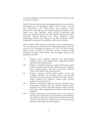 37
sesuai bagi melibatkan pekerja-pekerja dalam pembuatan keputusan dan
penyelesaian masalah.
Model ini juga merumuskan tiga stail gelagat kepimpinan iaitu autokratik,
perundingan dan stail kepimpinan. Malah, menurut Razali, stail-stail
yang dikemukakan oleh Vroom-Yetton juga mempunyai tahap
keberkesanan yang tidak sama dan bergantung kepada beberapa kriteria
seperti masa yang diperlukan untuk memilih penyelesaian yang
bersesuaian, kualiti penyelesaian yang dikemukakan dan juga penerimaan
subordinat terhadap keputusan yang dibuat. Ringkasnya beliau
berpendapat bahawa setiap keputusan yang bakal dilakukan haruslah
mengambil kira pendapat dan penglibatan pihak pekerja bawahan.
Menurut Razali (1990), model Vroom-Yetton ini telah memperkenalkan
lima stail kepimpinan yang berbeza dan saling bergantungan antara satu
sama lain iaitu melibatkan autoritarian (AI, AII) yang akan berubah
kepada bentuk konsultif (CI, CII) dan seterusnya berubah kepada
pendekatan partisipasi (GII). Berikut ialah penerangan mengenai stail
kepimpinan tersebut:
AI : Pengurus hanya membuat keputusan dan menyelesaikan
masalah mereka sendiri dengan hanya berpandukan kepada
maklumat yang ada pada beliau.
AII : Pengurus mengambil keputusan sendiri berdasarkan kepada
maklumat daripada pihak bawahan. Maklumat hanya disalurkan
tanpa sebarang penilaian dan tujuan pengambilan maklumat
tersebut tidak dimaklumkan kepada pekerja.
CI : Pengurus berkongsi masalah dengan pekerja tertentu dan
mendapat maklumat serta pendapat mereka secara individu
mahupun berasingan. Keputusan terakhir masih lagi terletak di
tangan pengurus dan keputusan tersebut tidak mewakili
pendapat semua ahli pasukan.
CII : Pengurus mendapatkan maklumat daripada subordinat secara
berkumpulan, berkongsi idea dan cadangan dengan mereka.
Keputusan akan dibuat oleh pihak pengurus tetapi keputusan
yang dibuat tidak menggambarkan pendapat keseluruhan ahli
kumpulan.
GII : Pengurus berkongsi masalah dengan semua ahli organisasi,
mencari jalan penyelesaian kepada masalah dan sedia berkongsi
idea. Pengurus tidak akan mempengaruhi ahli dalam pemberian
cadangan malah pengurus menerima dan menyokong sebarang
keputusan yang dibuat oleh ahli kumpulan.
 