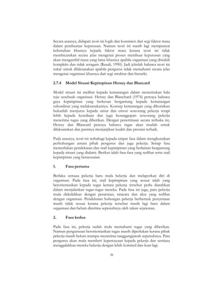 38
Secara asasnya, didapati teori ini logik dan konsisten dari segi faktor masa
dalam pembuatan keputusan. Namun teori ini masih lagi mempunyai
kelemahan khasnya kepada faktor masa kerana teori ini tidak
membicarakan secara jelas mengenai proses membuat keputusan yang
akan mengambil masa yang lama khasnya apabila organisasi yang diwakili
kompleks dan tidak seragam (Razali, 1990). Jadi jelaslah bahawa teori ini
sukar untuk dilaksanakan apabila pengurus tidak memahami secara jelas
mengenai organisasi khasnya dari segi struktur dan hierarki.
2.7.4 Model Situasi Kepimpinan Hersey dan Blancard
Model situasi ini melihat kepada kematangan dalam menentukan hala
tuju sesebuah organisasi. Hersey dan Blanchard (1974) percaya bahawa
gaya kepimpinan yang berkesan bergantung kepada kematangan
subordinat yang melaksanakannya. Konsep kematangan yang dihuraikan
bukanlah menjurus kepada umur dan emosi seseorang pekerja tetapi
lebih kepada kesediaan dan juga kesanggupan seseorang pekerja
menerima tugas yang diberikan. Dengan penerimaan secara terbuka ini,
Hersey dan Blancard percaya bahawa tugas akan mudah untuk
dilaksanakan dan pastinya menjanjikan kualiti dan prestasi terbaik.
Pada asasnya, teori ini terbahagi kepada empat fasa dalam menghuraikan
perhubungan antara pihak pengurus dan juga pekerja. Setiap fasa
memerlukan pendekatan dan stail kepimpinan yang berlainan bergantung
kepada situasi yang dialami. Berikut ialah fasa-fasa yang terlibat serta stail
kepimpinan yang bersesuaian.
1. Fasa pertama
Berlaku semasa pekerja baru mula bekerja dan melaporkan diri di
organisasi. Pada fasa ini, stail kepimpinan yang sesuai ialah yang
berorientasikan kepada tugas kerana pekerja tersebut perlu diarahkan
dalam menjalankan tugas-tugas mereka. Pada fasa ini juga, para pekerja
mula didedahkan dengan peraturan, tatacara dan akta yang terlibat
dengan organisasi. Pendekatan hubungan pekerja berbentuk penyertaan
masih tidak sesuai kerana pekerja tersebut masih lagi baru dalam
organisasi dan belum diterima sepenuhnya oleh rakan sejawatan.
2. Fasa kedua
Pada fasa ini, pekerja sudah mula memahami tugas yang diberikan.
Namun pengurusan berorientasikan tugas masih diperlukan kerana pihak
pekerja masih belum mampu menerima tanggungjawab sepenuhnya. Para
pengurus akan mula memberi kepercayaan kepada pekerja dan sentiasa
menggalakkan mereka bekerja dengan lebih komited dan kuat lagi.
 