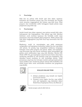 39
3. Fasa ketiga
Pada fasa ini, pekerja telah berada agak lama dalam organisasi.
Kebolehan dan kemahiran pekerja juga turut bertambah dan bersedia
untuk menerima tanggungjawab dan cabaran yang lebih besar. Pihak
pengurus akan memberikan sedikit kelonggaran kepada pekerja tanpa
pengawasan yang terlalu rapi.
4. Fasa keempat
Setelah berada lama dalam organisasi, para pekerja menjadi lebih yakin,
berkeupayaan dan berpengalaman. Para pekerja juga telah diberikan
kebebasan untuk membuat keputusan dan bertindak sendiri tanpa
pemantauan yang kerap daripada pihak pengurusan. Malah, pekerja juga
telah diberi tanggungjawab yang lebih besar bagi menentukan hala tuju
organisasi.
Ringkasnya, model ini mencadangkan agar pihak pengurusan
mengamalkan stail kepimpinan berdasarkan kepada fasa-fasa yang dilalui
oleh pekerja. Ini penting bagi mengelakkan berlakunya ketegangan
hubungan antara pihak pengurus dan pekerja. Malah, stail kepimpinan
yang bersesuaian juga akan banyak membantu dalam mematangkan lagi
pekerja untuk melaksanakan tugas yang telah diberikan. Menurut Md.
Zhahir (2000: 94), gaya kepimpinan yang bersesuaian bukan sahaja dapat
mendorong subordinat ke arah kemajuan tetapi gaya kepimpinan yang
diamalkan banyak membantu ke arah kematangan pekerja. Tanpa
pemantauan yang kerap dan kekerapan memberi peluang kepada pekerja
untuk berdikari akan mendorong pekerja bekerja lebih berdedikasi dan
efektif kerana bebas untuk menonjolkan kemahiran dan pengetahuan
yang dimiliki.
SOALAN DALAM TEKS
5. Jelaskan pendekatan yang menjadi asas kepada
teori Vroom Yetton?
6. Nyatakan secara ringkas fasa-fasa yang terlibat
serta stail kepimpinan yang ditekankan dalam
Model Situasi Kepimpinan Hersey dan Blancard.
Semak jawapan anda di akhir bab ini.
 