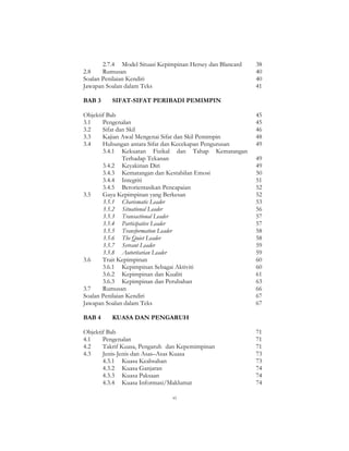 vi
2.7.4 Model Situasi Kepimpinan Hersey dan Blancard 38
2.8 Rumusan 40
Soalan Penilaian Kendiri 40
Jawapan Soalan dalam Teks 41
BAB 3 SIFAT-SIFAT PERIBADI PEMIMPIN
Objektif Bab 45
3.1 Pengenalan 45
3.2 Sifat dan Skil 46
3.3 Kajian Awal Mengenai Sifat dan Skil Pemimpin 48
3.4 Hubungan antara Sifat dan Kecekapan Pengurusan 49
3.4.1 Kekuatan Fizikal dan Tahap Kematangan
Terhadap Tekanan 49
3.4.2 Keyakinan Diri 49
3.4.3 Kematangan dan Kestabilan Emosi 50
3.4.4 Integriti 51
3.4.5 Berorientasikan Pencapaian 52
3.5 Gaya Kepimpinan yang Berkesan 52
3.5.1 Charismatic Leader 53
3.5.2 Situational Leader 56
3.5.3 Transactional Leader 57
3.5.4 Participative Leader 57
3.5.5 Transformation Leader 58
3.5.6 The Quiet Leader 58
3.5.7 Servant Leader 59
3.5.8 Autoritarian Leader 59
3.6 Trait Kepimpinan 60
3.6.1 Kepimpinan Sebagai Aktiviti 60
3.6.2 Kepimpinan dan Kualiti 61
3.6.3 Kepimpinan dan Perubahan 63
3.7 Rumusan 66
Soalan Penilaian Kendiri 67
Jawapan Soalan dalam Teks 67
BAB 4 KUASA DAN PENGARUH
Objektif Bab 71
4.1 Pengenalan 71
4.2 Takrif Kuasa, Pengaruh dan Kepemimpinan 71
4.3 Jenis-Jenis dan Asas–Asas Kuasa 73
4.3.1 Kuasa Keabsahan 73
4.3.2 Kuasa Ganjaran 74
4.3.3 Kuasa Paksaan 74
4.3.4 Kuasa Informasi/Maklumat 74
 