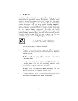 40
2.8 RUMUSAN
Secara keseluruhannya kepimpinan merupakan kuasa dan pengaruh yang
menghubungkan pemimpin dengan pengikutnya. Perkaitan antara
pengaruh dengan kuasa dalam kepimpinan penting dan tidak dapat
dipisahkan untuk mencapai sesuatu matlamat. Jika membincangkan
tentang kepimpinan, kita tidak akan terlepas daripada aspek-aspek
pengaruh dan kuasa pemimpin, gaya kepimpinan, ciri-ciri dan dimensi
utama kepimpinan. Negara Malaysia tidak terlepas daripada menghadapi
isu dan cabaran dalam kepimpinan contohnya isu rasuah,
penyalahgunaan kuasa dan juga politik wang yang sememangnya sangat
membimbangkan. Dengan adanya teori-teori yang dibincangkan maka
kita dapat melihat dengan lebih jelas lagi mengenai stail dan gaya
kepimpinan yang biasanya menjadi pilihan pengurus masa kini.
SOALAN PENILAIAN KENDIRI
1. Jelaskan secara ringkas klasifikasi pengurus.
2. Pengurus memainkan peranan penting dalam menerajui
organisasi ke arah pencapaian matlamat organisasi. Nyatakan
peranan tersebut.
3. Apakah penekanan yang diberi perhatian dalam Teori
Pendekatan Sifat?
4. Huraikan perbezaan antara kajian yang telah dilakukan oleh
Universiti Ohio State dan juga Universiti Michigan dalam
menerangkan mengenai tingkah laku pemimpin.
5. Nyatakan secara ringkas mengenai Teori Pengurusan Grid yang
telah diperkenalkan oleh Blake dan Mouton (1964).
6. Huraikan perbezaan antara Teori Pendekatan Kontigensi Fiedler
dan Model Situasi Kepimpinan Hersey dan Blancard.
 