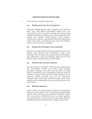 41
JAWAPAN SOALAN DALAM TEKS
1. Antara peranan seorang pemimpin ialah:
(a) Melaksanakan misi dan visi organisasi
Pemimpin bertanggungjawab untuk menggubal dan memastikan
dasar yang telah digubal dilaksanakan dengan baik serta
memastikan misi dan visi organisasi tercapai. Jika organisasi yang
diwakili bermotifkan keuntungan, maka jumlah keuntungan akan
menjadi garis panduan kepada kejayaan syarikat tersebut.
Manakala jika organisasi yang diwakili berbentuk perkhidmatan
seperti sektor awam, maka bilangan aduan awam akan dijadikan
sebagai ukuran kejayaan atau kegagalan.
(b) Mengeratkan hubungan antara subordinat
Kejayaan seseorang pemimpin bergantung kepada kerjasama dan
bantuan yang diberikan oleh subordinatnya. Tugas utama
pemimpin ialah memastikan dan mendorong pihak bawahannya
agar melaksanakan tugas yang diarahkan dengan rela hati dan
gembira dengan setiap keputusan yang telah dibuat.
(c) Menerima dan memberi maklumat
Seorang pemimpin memerlukan maklumat bagi mengenal pasti
dan menyelesaikan masalah yang berlaku dalam kalangan
pekerjanya. Hubungan yang baik antara pemimpin dan pihak
pekerja memudahkan proses mendapatkan maklumat sama ada
maklumat berkenaan perkara-perkara di dalam mahupun di luar
organisasi. Melalui kerjasama yang erat ini, perkongsian
maklumat bukan sahaja akan bertambah mudah, namun secara
sendirinya akan mengurangkan jurang antara pihak pengurus dan
pihak pekerja.
(d) Membuat keputusan
Impak negatif atau positif bergantung kepada cara pembuatan
keputusan tersebut dibuat serta cara penerimaan daripada pihak
pekerja. Setiap keputusan yang dilakukan berhadapan dengan
risiko dari segi kos, kredibiliti dan juga masa depan organisasi
yang diwakili. Oleh itu, setiap keputusan yang hendak dilakukan
haruslah berdasarkan kepada fakta dan maklumat yang relevan.
 