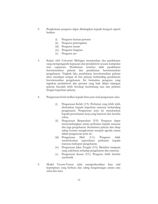 42
2. Pengkelasan pengurus dapat dibahagikan kepada kategori seperti
berikut:
(i) Pengurus barisan pertama
(ii) Pengurus pertengahan
(iii) Pengurus atasan
(iv) Pengurus fungsian
(v) Pengurus am
3. Kajian oleh Universiti Michigan menekankan dua pendekatan
yang mempengaruhi kepuasan dan produktiviti sesuatu kumpulan
atau organisasi. Pendekatan tersebut ialah pendekatan
berorientasikan pekerja dan pendekatan berorientasikan
pengeluaran. Tingkah laku pendekatan berorientasikan pekerja
akan mendapat tempat di hati pekerja berbanding pendekatan
berorientasikan pengeluaran. Ini bermakna pengurus yang
inginkan produktiviti dan prestasi yang baik dalam kalangan
pekerja haruslah lebih bersikap bertimbang rasa dan prihatin
dengan keperluan pekerja.
4. Pengurusan Grid melihat kepada lima jenis stail pengurusan iaitu:
(i) Pengurusan Kelab (1.9): Perhatian yang lebih telah
ditekankan kepada keperluan manusia berbanding
pengeluaran. Pengurusan jenis ini menekankan
kepada persekitaran kerja yang harmoni dan bersifat
selesa.
(ii) Pengurusan Berpasukan (9.9): Pengurus dapat
menyeimbangkan antara perhatian kepada manusia
dan juga pengeluaran. Komitmen pekerja dan sikap
saling hormat menghormati menjadi agenda utama
dalam pengurusan jenis ini.
(iii) Pengurusan Daif (1.1): Pengurus tidak
memfokuskan sepenuhnya perhatian kepada
manusia mahupun pengeluaran.
(iv) Pengurusan Jalan Tengah (5.5): Memberi tumpuan
yang sederhana terhadap pengeluaran dan manusia.
(v) Pengurusan Kuasa (9.1): Pengurus lebih bersifat
autokratik.
5. Model Vroom-Yetton telah memperkenalkan lima stail
kepimpinan yang berbeza dan saling bergantungan antara satu
sama lain iaitu:
 