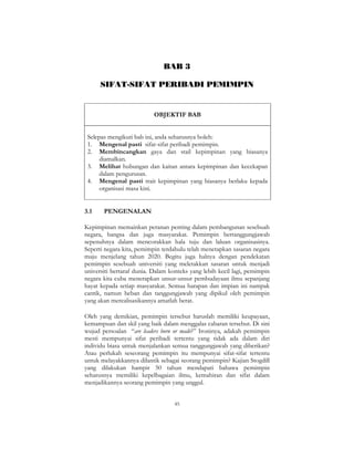 45
BAB 3
SIFAT-SIFAT PERIBADI PEMIMPIN
OBJEKTIF BAB
Selepas mengikuti bab ini, anda seharusnya boleh:
1. Mengenal pasti sifat-sifat peribadi pemimpin.
2. Membincangkan gaya dan stail kepimpinan yang biasanya
diamalkan.
3. Melihat hubungan dan kaitan antara kepimpinan dan kecekapan
dalam pengurusan.
4. Mengenal pasti trait kepimpinan yang biasanya berlaku kepada
organisasi masa kini.
3.1 PENGENALAN
Kepimpinan memainkan peranan penting dalam pembangunan sesebuah
negara, bangsa dan juga masyarakat. Pemimpin bertanggungjawab
sepenuhnya dalam mencorakkan hala tuju dan laluan organisasinya.
Seperti negara kita, pemimpin terdahulu telah menetapkan sasaran negara
maju menjelang tahun 2020. Begitu juga halnya dengan pendekatan
pemimpin sesebuah universiti yang meletakkan sasaran untuk menjadi
universiti bertaraf dunia. Dalam konteks yang lebih kecil lagi, pemimpin
negara kita cuba menerapkan unsur-unsur pembudayaan ilmu sepanjang
hayat kepada setiap masyarakat. Semua harapan dan impian ini nampak
cantik, namun beban dan tanggungjawab yang dipikul oleh pemimpin
yang akan merealisasikannya amatlah berat.
Oleh yang demikian, pemimpin tersebut haruslah memiliki keupayaan,
kemampuan dan skil yang baik dalam menggalas cabaran tersebut. Di sini
wujud persoalan “are leaders born or made?” Ironinya, adakah pemimpin
mesti mempunyai sifat peribadi tertentu yang tidak ada dalam diri
individu biasa untuk menjalankan semua tanggungjawab yang diberikan?
Atau perlukah seseorang pemimpin itu mempunyai sifat-sifat tertentu
untuk melayakkannya dilantik sebagai seorang pemimpin? Kajian Stogdill
yang dilakukan hampir 50 tahun mendapati bahawa pemimpin
seharusnya memiliki kepelbagaian ilmu, kemahiran dan sifat dalam
menjadikannya seorang pemimpin yang unggul.
 