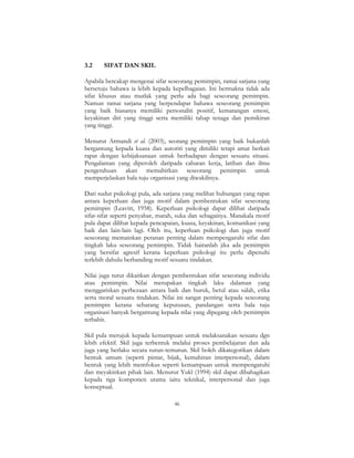 46
3.2 SIFAT DAN SKIL
Apabila bercakap mengenai sifat seseorang pemimpin, ramai sarjana yang
bersetuju bahawa ia lebih kepada kepelbagaian. Ini bermakna tidak ada
sifat khusus atau mutlak yang perlu ada bagi seseorang pemimpin.
Namun ramai sarjana yang berpendapat bahawa seseorang pemimpin
yang baik biasanya memiliki personaliti positif, kematangan emosi,
keyakinan diri yang tinggi serta memiliki tahap tenaga dan pemikiran
yang tinggi.
Menurut Armandi et al. (2003), seorang pemimpin yang baik bukanlah
bergantung kepada kuasa dan autoriti yang dimiliki tetapi amat berkait
rapat dengan kebijaksanaan untuk berhadapan dengan sesuatu situasi.
Pengalaman yang diperoleh daripada cabaran kerja, latihan dan ilmu
pengetahuan akan memahirkan seseorang pemimpin untuk
memperjelaskan hala tuju organisasi yang diwakilinya.
Dari sudut psikologi pula, ada sarjana yang melihat hubungan yang rapat
antara keperluan dan juga motif dalam pembentukan sifat seseorang
pemimpin (Leavitt, 1958). Keperluan psikologi dapat dilihat daripada
sifat-sifat seperti penyabar, marah, suka dan sebagainya. Manakala motif
pula dapat dilihat kepada pencapaian, kuasa, keyakinan, komunikasi yang
baik dan lain-lain lagi. Oleh itu, keperluan psikologi dan juga motif
seseorang memainkan peranan penting dalam mempengaruhi sifat dan
tingkah laku seseorang pemimpin. Tidak hairanlah jika ada pemimpin
yang bersifat agresif kerana keperluan psikologi itu perlu dipenuhi
terlebih dahulu berbanding motif sesuatu tindakan.
Nilai juga turut dikaitkan dengan pembentukan sifat seseorang individu
atau pemimpin. Nilai merupakan tingkah laku dalaman yang
menggariskan perbezaan antara baik dan buruk, betul atau salah, etika
serta moral sesuatu tindakan. Nilai ini sangat penting kepada seseorang
pemimpin kerana sebarang keputusan, pandangan serta hala tuju
organisasi banyak bergantung kepada nilai yang dipegang oleh pemimpin
terbabit.
Skil pula merujuk kepada kemampuan untuk melaksanakan sesuatu dgn
lebih efektif. Skil juga terbentuk melalui proses pembelajaran dan ada
juga yang berlaku secara turun-temurun. Skil boleh dikategorikan dalam
bentuk umum (seperti pintar, bijak, kemahiran interpersonal), dalam
bentuk yang lebih memfokus seperti kemampuan untuk mempengaruhi
dan meyakinkan pihak lain. Menurut Yukl (1994) skil dapat dibahagikan
kepada tiga komponen utama iaitu teknikal, interpersonal dan juga
konseptual.
 