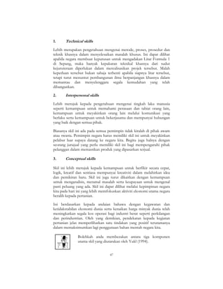47
1. Technical skills
Lebih merupakan pengetahuan mengenai metode, proses, prosedur dan
teknik khasnya dalam menyelesaikan masalah khusus. Ini dapat dilihat
apabila negara membuat keputusan untuk mengadakan Litar Formula 1
di Sepang, maka banyak kepakaran teknikal khasnya dari sudut
kejuruteraan diperlukan dalam merealisasikan projek tersebut. Malah
keperluan tersebut bukan sahaja terhenti apabila siapnya litar tersebut,
tetapi turut menuntut pembangunan ilmu berpanjangan khasnya dalam
memantau dan menyelenggara segala kemudahan yang telah
dibangunkan.
2. Interpersonal skills
Lebih merujuk kepada pengetahuan mengenai tingkah laku manusia
seperti kemampuan untuk memahami perasaan dan tabiat orang lain,
kemampuan untuk meyakinkan orang lain melalui komunikasi yang
berlaku serta kemampuan untuk bekerjasama dan mempunyai hubungan
yang baik dengan semua pihak.
Biasanya skil ini ada pada semua pemimpin tidak kiralah di pihak awam
atau swasta. Pemimpin negara harus memiliki skil ini untuk meyakinkan
pelabur luar supaya datang ke negara kita. Begitu juga halnya dengan
seorang jurujual yang perlu memiliki skil ini bagi mempengaruhi pihak
pelanggan dalam memastikan produk yang dipasarkan terjual.
3. Conceptual skills
Skil ini lebih merujuk kepada kemampuan untuk berfikir secara cepat,
logik, kreatif dan sentiasa mempunyai kreativiti dalam melahirkan idea
dan pemikiran baru. Skil ini juga turut dikaitkan dengan kemampuan
untuk menganalisis, meramal masalah serta keupayaan untuk mengenal
pasti peluang yang ada. Skil ini dapat dilihat melalui kepimpinan negara
kita pada hari ini yang lebih memfokuskan aktiviti ekonomi utama negara
beralih kepada pertanian.
Ini berdasarkan kepada andaian bahawa dengan kegawatan dan
ketidakstabilan ekonomi dunia serta kenaikan harga minyak dunia telah
meningkatkan segala kos operasi bagi industri berat seperti perkilangan
dan perindustrian. Oleh yang demikian, pendekatan kepada kegiatan
pertanian jelas memperlihatkan satu tindakan yang positif terutamanya
dalam memaksimumkan lagi penggunaan bahan mentah negara kita.
Bolehkah anda membezakan antara tiga komponen
utama skil yang diutarakan oleh Yukl (1994).
 