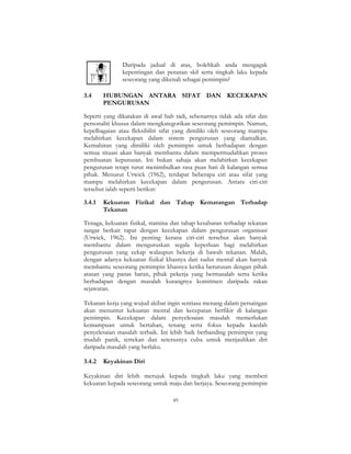 49
Daripada jadual di atas, bolehkah anda mengagak
kepentingan dan peranan skil serta tingkah laku kepada
seseorang yang dikenali sebagai pemimpin?
3.4 HUBUNGAN ANTARA SIFAT DAN KECEKAPAN
PENGURUSAN
Seperti yang dikatakan di awal bab tadi, sebenarnya tidak ada sifat dan
personaliti khusus dalam mengkategorikan seseorang pemimpin. Namun,
kepelbagaian atau fleksibiliti sifat yang dimiliki oleh seseorang mampu
melahirkan kecekapan dalam sistem pengurusan yang diamalkan.
Kemahiran yang dimiliki oleh pemimpin untuk berhadapan dengan
semua situasi akan banyak membantu dalam mempermudahkan proses
pembuatan keputusan. Ini bukan sahaja akan melahirkan kecekapan
pengurusan tetapi turut menimbulkan rasa puas hati di kalangan semua
pihak. Menurut Urwick (1962), terdapat beberapa ciri atau sifat yang
mampu melahirkan kecekapan dalam pengurusan. Antara ciri-ciri
tersebut ialah seperti berikut:
3.4.1 Kekuatan Fizikal dan Tahap Kematangan Terhadap
Tekanan
Tenaga, kekuatan fizikal, stamina dan tahap kesabaran terhadap tekanan
sangat berkait rapat dengan kecekapan dalam pengurusan organisasi
(Urwick, 1962). Ini penting kerana ciri-ciri tersebut akan banyak
membantu dalam menguruskan segala keperluan bagi melahirkan
pengurusan yang cekap walaupun bekerja di bawah tekanan. Malah,
dengan adanya kekuatan fizikal khasnya dari sudut mental akan banyak
membantu seseorang pemimpin khasnya ketika berurusan dengan pihak
atasan yang panas baran, pihak pekerja yang bermasalah serta ketika
berhadapan dengan masalah kurangnya komitmen daripada rakan
sejawatan.
Tekanan kerja yang wujud akibat ingin sentiasa menang dalam persaingan
akan menuntut kekuatan mental dan kecepatan berfikir di kalangan
pemimpin. Kecekapan dalam penyelesaian masalah memerlukan
kemampuan untuk bertahan, tenang serta fokus kepada kaedah
penyelesaian masalah terbaik. Ini lebih baik berbanding pemimpin yang
mudah panik, tertekan dan seterusnya cuba untuk menjauhkan diri
daripada masalah yang berlaku.
3.4.2 Keyakinan Diri
Keyakinan diri lebih merujuk kepada tingkah laku yang memberi
kekuatan kepada seseorang untuk maju dan berjaya. Seseorang pemimpin
 