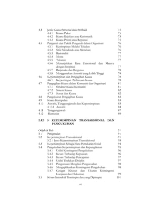 vii
4.4 Jenis Kuasa Personal atau Peribadi 75
4.4.1 Kuasa Pakar 75
4.4.2 Kuasa Rujukan atau Karismatik 75
4.4.3 Kuasa Prestij atau Reputasi 75
4.5 Pengaruh dan Taktik Pengaruh dalam Organisasi 76
4.5.1 Kepimpinan Melalui Teladan 76
4.5.2 Sifat Mendesak atau Menekan 76
4.5.3 Rasionaliti 77
4.5.4 Mesra 77
4.5.5 Tukaran 77
4.5.6 Menunjukkan Rasa Emosional dan Merayu
dengan Inspirasi 77
4.5.7 Berjenaka dan Bergurau 78
4.5.8 Menggunakan Autoriti yang Lebih Tinggi 78
4.6 Kepemimpinan dan Pengagihan Kuasa 78
4.6.1 Kepentingan Perbezaan Kuasa 78
4.7 Pengagihan Kuasa dalam Komuniti dan Organisasi 81
4.7.1 Struktur Kuasa Komuniti 81
4.7.2 Sistem Kuasa 82
4.7.3 Status dan Kuasa 82
4.8 Pengukuran Pengagihan Kuasa 83
4.9 Kuasa Kumpulan 83
4.10 Autoriti, Tanggungjawab dan Kepemimpinan 83
4.10.1 Autoriti 84
4.11 Tanggungjawab 87
4.12 Rumusan 89
BAB 5 KEPEMIMPINAN TRANSAKSIONAL DAN
PENGUKUHAN
Objektif Bab 91
5.1 Pengenalan 91
5.2 Kepemimpinan Transaksional 91
5.2.1 Jenis Kepemimpinan Transaksional 93
5.3 Kepemimpinan Sebagai Satu Pertukaran Sosial 94
5.4 Pengukuhan Kepemimpinan dan Kepengikutan 95
5.4.1 Utiliti Kontingensi Pengukuhan 96
5.4.2 Kesan Terhadap Kepuasan 96
5.4.3 Kesan Terhadap Pencapaian 97
5.4.4 Utiliti Tindakan Disiplin 97
5.4.5 Pengurusan Mengikut Pengecualian 98
5.4.6 Mengaplikasikan Kontingensi Pengukuhan 98
5.4.7 Gelagat Khusus dan Ukuran Kontingensi
Ganjaran dan Hukuman 99
5.5 Kesan Interaktif Pemimpin dan yang Dipimpin 101
 