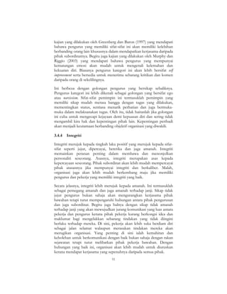 51
kajian yang dilakukan oleh Greenberg dan Baron (1997) yang mendapati
bahawa pengurus yang memiliki sifat-sifat ini akan memiliki kelebihan
berbanding orang lain khususnya dalam mendapatkan kerjasama daripada
pihak subordinatnya. Begitu juga kajian yang dilakukan oleh Murphy dan
Riggio (2003) yang mendapati bahawa pengurus yang mempunyai
kematangan emosi akan mudah untuk mengenali kelemahan dan
kekuatan diri. Biasanya pengurus kategori ini akan lebih bersifat self
improvement serta bersedia untuk menerima sebarang kritikan dan komen
daripada orang di sekelilingnya.
Ini berbeza dengan golongan pengurus yang bersikap sebaliknya.
Pengurus kategori ini lebih dikenali sebagai golongan yang bersifat ego
atau narcissism. Sifat-sifat pemimpin ini termasuklah pemimpin yang
memiliki sikap mudah merasa bangga dengan tugas yang dilakukan,
mementingkan status, sentiasa menarik perhatian dan juga bermuka-
muka dalam melaksanakan tugas. Oleh itu, tidak hairanlah jika golongan
ini cuba untuk mengecapi kejayaan demi kepuasan diri dan sering tidak
mengambil kira hak dan kepentingan pihak lain. Kepentingan peribadi
akan menjadi keutamaan berbanding objektif organisasi yang diwakili.
3.4.4 Integriti
Integriti merujuk kepada tingkah laku positif yang merujuk kepada sifat-
sifat seperti jujur, dipercayai, beretika dan juga amanah. Integriti
memainkan peranan penting dalam membawa dan menonjolkan
personaliti seseorang. Asasnya, integriti merupakan asas kepada
kepercayaan seseorang. Pihak subordinat akan lebih mudah mempercayai
pihak atasannya jika mempunyai integriti dan berkaliber. Malah,
organisasi juga akan lebih mudah berkembang maju jika memiliki
pengurus dan pekerja yang memiliki integriti yang baik.
Secara jelasnya, integriti lebih merujuk kepada amanah. Ini termasuklah
sebagai pemegang amanah dan juga amanah terhadap janji. Sikap tidak
jujur pengurus bukan sahaja akan mengurangkan kerjasama pihak
bawahan tetapi turut mempengaruhi hubungan antara pihak pengurusan
dan juga subordinat. Begitu juga halnya dengan sikap tidak amanah
terhadap janji yang akan mewujudkan jurang komunikasi yang luas antara
pekerja dan pengurus kerana pihak pekerja kurang berkongsi idea dan
maklumat bagi mengelakkan sebarang tindakan yang tidak diingini
berlaku terhadap mereka. Di sini, pekerja akan lebih suka berdiam diri
sebagai jalan selamat walaupun merasakan tindakan mereka akan
merugikan organisasi. Yang penting di sini ialah kemahiran dan
kebolehan untuk berkomunikasi dengan baik bukan sahaja dengan rakan
sejawatan tetapi turut melibatkan pihak pekerja bawahan. Dengan
hubungan yang baik ini, organisasi akan lebih mudah untuk diuruskan
kerana mendapat kerjasama yang sepenuhnya daripada semua pihak.
 