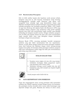 52
3.4.5 Berorientasikan Pencapaian
Sifat ini lebih melihat kepada nilai keperluan untuk prestasi terbaik,
keinginan yang kuat ke arah kejayaan, kemampuan untuk bersaing,
bertanggungjawab terhadap segala keputusan yang dibuat serta
mengambil berat terhadap tugas yang diamanahkan. Kajian yang
dilakukan mendapati bahawa terdapat hubungan yang positif antara sikap
terhadap pencapaian dan kecekapan pengurusan (Sadler, 1995). Kajian
ini juga turut disokong oleh dapatan kajian oleh Beaumont (1993) yang
mendapati bahawa pengurus yang mempunyai sikap positif terhadap
kejayaan akan lebih suka menyelesaikan segala masalah yang dihadapi
berbanding lari daripada masalah tersebut. Sebagai tambahan, pengurus
jenis ini lebih suka kepada cabaran dan akan cuba untuk menyelesaikan
segala masalah dalam masa yang ditetapkan dengan meletakkan
kecekapan sebagai teras penyelesaian.
Menurut Razali (1990), seseorang pemimpin haruslah mempunyai
matlamat yang jelas dalam merencanakan hala tuju organisasinya.
Namun, ia perlu dibuat dengan berhati-hati kerana penetapan matlamat
hanya akan berkesan jika dilakukan dengan situasi menang-menang
kepada semua pihak. Ini bermakna dalam penetapan matlamat, pengurus
tidak harus meletakkannya terlalu tinggi dan tidak pula mensasarkannya
pada tahap yang terlalu rendah.
SOALAN DALAM TEKS
1. Nyatakan secara ringkas ciri atau sifat yang mampu
melahirkan kecekapan dalam pengurusan seperti
yang diutarakan oleh Urwick (1962).
2. Senaraikan beberapa contoh tingkah laku dan skil
kepimpinan yang telah menjadi asas kepada Stogdill
dan Bass (1990).
Semak jawapan anda di akhir bab ini.
3.5 GAYA KEPIMPINAN YANG BERKESAN
Tugas dan tanggungjawab utama seorang pemimpin ialah memastikan
matlamat dan objektif organisasi tercapai dengan jayanya. Ini bermakna,
jika pemimpin tersebut mewakili sektor swasta, kadar keuntungan yang
diperoleh berlipat kali ganda. Manakala jika bekerja di sektor awam,
 