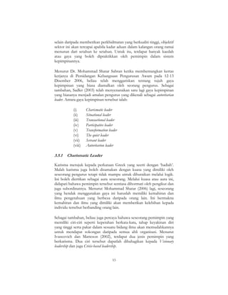 53
selain daripada memberikan perkhidmatan yang berkualiti tinggi, objektif
sektor ini akan tercapai apabila kadar aduan dalam kalangan orang ramai
menurun dari setahun ke setahun. Untuk itu, terdapat banyak kaedah
atau gaya yang boleh dipraktikkan oleh pemimpin dalam sistem
kepimpinannya.
Menurut Dr. Mohammad Shatar Sabran ketika membentangkan kertas
kerjanya di Persidangan Kebangsaan Pengurusan Awam pada 12-13
Disember 2006, beliau telah menggariskan tentang tujuh gaya
kepimpinan yang biasa diamalkan oleh seorang pengurus. Sebagai
tambahan, Sadler (2003) telah menyenaraikan satu lagi gaya kepimpinan
yang biasanya menjadi amalan pengurus yang dikenali sebagai autoritarian
leader. Antara gaya kepimpinan tersebut ialah:
(i) Charismatic leader
(ii) Situational leader
(iii) Transactional leader
(iv) Participative leader
(v) Transformation leader
(vi) The quiet leader
(vii) Servant leader
(viii) Autoritarion leader
3.5.1 Charismatic Leader
Karisma merujuk kepada perkataan Greek yang seerti dengan ‘hadiah’.
Malah karisma juga boleh disamakan dengan kuasa yang dimiliki oleh
seseorang pengurus tetapi tidak mampu untuk dihuraikan melalui logik.
Ini boleh diertikan sebagai aura seseorang. Melalui kuasa atau aura ini,
didapati bahawa pemimpin tersebut sentiasa dihormati oleh pengikut dan
juga subordinatnya. Menurut Mohammad Shatar (2006) lagi, seseorang
yang hendak menggunakan gaya ini haruslah memiliki kemahiran dan
ilmu pengetahuan yang berbeza daripada orang lain. Ini bermakna
kemahiran dan ilmu yang dimiliki akan memberikan kelebihan kepada
individu tersebut berbanding orang lain.
Sebagai tambahan, beliau juga percaya bahawa seseorang pemimpin yang
memiliki ciri-ciri seperti kepetahan berkata-kata, tahap keyakinan diri
yang tinggi serta pakar dalam sesuatu bidang ilmu akan memudahkannya
untuk mendapat sokongan daripada semua ahli organisasi. Menurut
Ivancevich dan Matteson (2002), terdapat dua jenis pemimpin yang
berkarisma. Dua ciri tersebut dapatlah dibahagikan kepada Visionary
leadership dan juga Crisis-based leadership.
 