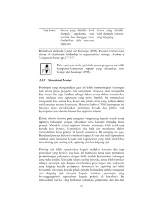56
Asas kuasa Kuasa yang dimiliki hasil
daripada kepakaran, rasa
hormat dan dianggap hero
disebabkan oleh satu-satu
kejayaan.
Kuasa yang dimiliki
hasil daripada jawatan
yang dipegang.
Diubahsuai daripada Conger dan Kanungo (1988). Toward a behavioural
theory of charismatic leadership in organizational settings. Academy of
Management Review, pp.637-647.
Pada pendapat anda, perlukah semua pengurus memiliki
komponen-komponen seperti yang diutarakan oleh
Conger dan Kanungo (1988).
3.5.2 Situational Leader
Pemimpin yang mengamalkan gaya ini lebih mementingkan hubungan
baik antara pihak pengurus dan subordinat. Pengurus akan mengambil
kira situasi dan juga keadaan sebagai faktor utama dalam menentukan
jenis tindakan atau keputusan yang perlu diambil. Ini termasuklah
mengambil kira semua kos, kesan dan pihak-pihak yang terlibat dalam
melaksanakan sesuatu keputusan. Menurut Jinkins (1998) kepimpinan ini
biasanya akan mendedahkan pemimpin kepada dua pilihan stail
kepimpinan iaitu directive behavior dan supportive behavior.
Dalam directive behavior, para pengurus bergantung kepada sejauh mana
rapatnya hubungan dengan subordinat serta kawalan terhadap mutu
pekerja. Manakala dalam supportive behavior, pemimpin lebih cenderung
kepada rasa hormat, komunikasi dua hala dan membantu dalam
memudahkan kerja pekerja di bawah seliaannya. Di samping itu juga,
Blanchard percaya bahawa kombinasi kepada kedua-dua stail kepimpinan
tersebut akan menjurus kepada stail kepimpinan yang lebih memfokus
iaitu directing style, coaching style, supporting style dan delegating style.
Directing style lebih menekankan kepada tindakan kawalan dan juga
penyeliaan yang bersifat dua hala. Ini bermakna ketua akan memantau
perkembangan pekerjanya dengan lebih mudah berdasarkan hubungan
yang sedia terjalin. Manakala dalam coaching style pula, ketua lebih bersikap
sebagai penunjuk ajar dengan memberikan penerangan dan maklumat
yang lengkap kepada pekerjanya. Sementara itu supporting style lebih
berbentuk sokongan kepada pihak pekerja berbanding terlalu mengawal
dan delegating style merujuk kepada tindakan pemimpin yang
bertanggungjawab sepenuhnya kepada pekerja di bawahnya. Ini
termasuklah hal-hal yang berkaitan kebajikan, perjawatan dan lain-lain
 