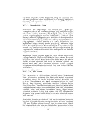 58
keputusan yang bakal diambil. Ringkasnya, setiap ahli organisasi sama
ada pihak pengurusan atasan atau bawahan akan dianggap sebagai aset
terpenting dalam organisasi.
3.5.5 Transformation Leader
Berwawasan dan berpandangan jauh menjadi teras kepada gaya
kepimpinan jenis ini. Ini bermakna pemimpin yang mengamalkan gaya
ini haruslah sentiasa memandang ke hadapan kerana jatuh bangun
syarikat bergantung kepada idea dan keputusannya. Kebolehan dalam
merangka tindakan jangka panjang akan menyebabkan pemimpin mudah
untuk meramalkan apa yang berlaku dan seterusnya mengambil tindakan
yang sepatutnya. Menurut Armandi et al. (2003), transformation leader
digambarkan sebagai seorang individu yang cekap, berprestasi tinggi,
efisien dan juga berwawasan. Pemimpin kategori ini juga dilihat sebagai
individu yang sentiasa dahagakan kejayaan, percaya dan yakin kepada apa
yang dilakukan serta sentiasa berusaha untuk mencapai visi dan matlamat
yang telah ditetapkan.
Ringkasnya, kategori pengurus seperti ini sangat relevan dengan dunia
kepimpinan hari ini yang sentiasa berhadapan dengan cabaran, fleksibiliti,
perubahan dan inovasi dalam persekitaran kerja. Oleh itu, jelaslah
bahawa sesebuah organisasi pada zaman ini haruslah dipimpin oleh
seorang ketua yang boleh membawa organisasi tersebut walaupun
berhadapan dengan cabaran dan masalah yang tidak pernah terbayang
akan berlaku.
3.5.6 The Quiet Leader
Gaya kepimpinan ini mementingkan ketegasan dalam melaksanakan
tugas. Ini bermakna pemimpin lebih menekankan kepada pelaksanaan
berbanding arahan. Di bawah penyeliaan seorang pemimpin yang
berkesan, pekerja bawahan akan bekerja bersungguh-sungguh dan penuh
dedikasi demi mencapai kepentingan organisasi walaupun kurang
menerima arahan. Pekerja begitu mudah untuk memahami segala arahan
yang diberikan dan mudah untuk melaksanakan tugas yang diamanahkan.
Pengurus hanya lebih kepada memastikan bahawa setiap anggota
organisasi memahami dengan jelas tugasan yang telah diberikan dan
dengan ini pihak pekerja mudah untuk memberikan sumbangan dengan
lebih berkesan.
Seperti yang difahami, perhubungan yang baik antara pihak atasan dan
bawahan memainkan peranan yang penting dalam sesebuah organisasi.
Oleh yang demikian, proses mengarah dan menyelaras semua tugasan
dan tanggungjawab yang diberikan memerlukan pembentukan struktur
 