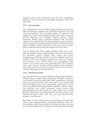 59
organisasi yang tersusun. Komunikasi yang baik akan memudahkan
pelaksanaan kerja di samping mengurangkan penggunaan arahan oleh
pihak atasan.
3.5.7 Servant Leader
Gaya kepimpinan jenis ini menekankan kepada penglibatan semua pihak
dalam pembangunan organisasi. Ini termasuklah penglibatan dari segi
tenaga dan pemikiran dalam merangka tindakan dan keputusan buat
organisasi. Ini bermakna kepentingan peribadi setiap anggota organisasi
haruslah diketepikan dan meletakkan matlamat organisasi sebagai
keutamaan. Dengan adanya pendekatan sebegini, setiap ahli dalam
organisasi akan merasai bahawa diri mereka dihargai dan turut merasakan
bahawa mereka ialah sebahagian daripada organisasi. Tindakan ini bukan
sahaja menjadikan sesebuah organisasi itu kuat, tetapi turut membantu
dalam mempertahankannya daripada sebarang masalah dan krisis.
Menurut Ahmad Sarji (1992), anjakan paradigma dalam sektor awam
telah mendedahkan kerajaan dengan pelbagai cabaran dan juga tekanan.
Ini termasuklah tekanan daripada rakyat sendiri yang sentiasa
mengharapkan perkhidmatan terbaik serta tekanan daripada luar khasnya
globalisasi. Oleh yang demikian, kerjasama dan kerja keras daripada
semua penjawat awam amatlah dituntut bagi merealisasikan hasrat
kerajaan untuk menjadi negara maju menjelang tahun 2020. Pemimpin
sektor awam khasnya haruslah memiliki pengetahuan dan kemahiran
yang terbaik bagi memujuk penjawat awam yang lain untuk sama-sama
memikul tanggungjawab yang telah diberikan.
3.5.8 Autoritarian Leader
Gaya kepimpinan jenis ini banyak diamalkan oleh pemimpin-pemimpin
terdahulu khasnya dalam bidang ketenteraan. Pemimpin mempunyai
kuasa mutlak dan pihak bawahan tidak boleh mempertikaikan sebarang
keputusan yang telah diambil. Pada masa lampau, seseorang pemimpin
yang telah dipilih biasanya akan menggunakan sepenuhnya kuasa dan
autoriti yang dimiliki bagi memperlihatkan kredibilitinya. Malah, terdapat
juga pemimpin yang melihat penguasaan sesuatu kawasan bagi
memperlihatkan kuasa yang dimiliki. Ini dapat dilihat semasa zaman
Revolusi Perindustrian yang memperlihatkan tokoh-tokoh barat seperti
Napolean Bonaparte, Marco Polo dan ramai lagi berlumba-lumba
menjajah sesuatu kawasan.
Bagi tujuan itu, ketua memiliki kuasa untuk mengerah anak-anak buah
mereka tanpa mempertimbangkan kepentingan subordinat. Suara, idea
dan pandangan pihak bawahan tidak akan diambil kira dalam sebarang
proses pembuatan keputusan. Pemimpin autokratik juga lebih berpegang
 