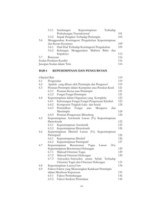 viii
5.5.1 Sumbangan Kepemimpinan Terhadap
Perhubungan Transaksional 101
5.5.2 Impak Pengikut Terhadap Pemimpin 105
5.6 Menggunakan Kontingensi Pengukuhan Kepemimpinan
dan Kesan-Kesannya 109
5.6.1 Had-Had Terhadap Kontingensi Pengukuhan 109
5.6.2 Kekangan Menggunakan Maklum Balas dan
Impaknya 113
5.7 Rumusan 116
Soalan Penilaian Kendiri 116
Jawapan Soalan dalam Teks 116
BAB 6 KEPEMIMPINAN DAN PENGURUSAN
Objektif Bab 119
6.1 Pengenalan 119
6.2 Apakah yang dibuat oleh Pemimpin dan Pengurus? 119
6.3 Peranan Pemimpin dalam Kumpulan atau Pasukan Kecil 121
6.3.1 Peranan Ketua atau Pemimpin 121
6.3.2 Fungsi-Fungsi Pemimpin 121
6.4 Kepemimpinan dalam Organisasi yang Kompleks 123
6.4.1 Kekurangan Fungsi-Fungsi Pengurusan Klasikal 123
6.4.2 Komponen Tingkah Laku dan Sosial 124
6.4.3 Pertindihan Fungsi atau Mengurus dan
Memimpin 124
6.4.4 Peranan Pengurusan Mintzberg 124
6.5 Kepemimpinan Autokratik Lawan (Vs) Kepemimpinan
Demokratik 125
6.5.1 Kepemimpinan Autokratik 125
6.5.2 Kepemimpinan Demokratik 126
6.6 Kepemimpinan Direktif Lawan (Vs) Kepemimpinan
Partisipatif 126
6.6.1 Kepemimpinan Direktif 126
6.6.2 Kepemimpinan Partisipatif 127
6.7 Kepemimpinan Berorientasi Tugas Lawan (Vs)
Kepemimpinan Berorientasi Hubungan 129
6.7.1 Maksud Orientasi Tugas 129
6.7.2 Maksud Orientasi Hubungan 130
6.7.3 Anteseden-Anteseden antara Sebab Terhadap
Orientasi Tugas dan Orientasi Hubungan 131
6.8 Kepemimpinan Laissez-Faire 134
6.9 Faktor-Faktor yang Menerangkan Kelakuan Pemimpin
dalam Membuat Keputusan 135
6.9.1 Faktor Pertimbangan 136
6.9.2 Faktor Struktur Permulaan 136
 