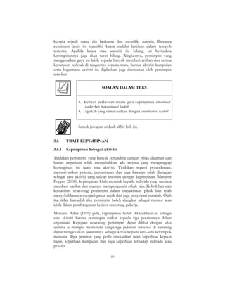 60
kepada sejauh mana dia berkuasa dan memiliki autoriti. Biasanya
pemimpin jenis ini memiliki kuasa melalui lantikan dalam tempoh
tertentu. Apabila kuasa atau autoriti ini hilang, ini bermakna
kepimpinannya juga akan turut hilang. Ringkasnya, pemimpin yang
mengamalkan gaya ini lebih kepada banyak memberi arahan dan semua
keputusan terletak di tangannya semata-mata. Semua aktiviti kumpulan
serta bagaimana aktiviti itu dijalankan juga ditentukan oleh pemimpin
tersebut.
SOALAN DALAM TEKS
3. Berikan perbezaan antara gaya kepimpinan situational
leader dan transactional leader?
4. Apakah yang dimaksudkan dengan autoritarian leader?
Semak jawapan anda di akhir bab ini.
3.6 TRAIT KEPIMPINAN
3.6.1 Kepimpinan Sebagai Aktiviti
Tindakan pemimpin yang banyak berunding dengan pihak dalaman dan
luaran organisasi telah menyebabkan ada sarjana yang menganggap
kepimpinan itu ialah satu aktiviti. Tindakan seperti perundingan,
memotivasikan pekerja, pemantauan dan juga kawalan telah dianggap
sebagai satu aktiviti yang cukup sinonim dengan kepimpinan. Menurut
Popper (2000), kepimpinan lebih merujuk kepada individu yang sentiasa
memberi nasihat dan mampu mempengaruhi pihak lain. Kebolehan dan
kemahiran seseorang pemimpin dalam meyakinkan pihak lain telah
menyebabkannya menjadi pakar rujuk dan juga penyelesai masalah. Oleh
itu, tidak hairanlah jika pemimpin boleh diangkat sebagai mentor atau
idola dalam pembangunan kerjaya seseorang pekerja.
Menurut Adair (1979) pula, kepimpinan boleh diklasifikasikan sebagai
satu aktiviti kerana pemimpin terikat kepada tiga peranannya dalam
organisasi. Kejayaan seseorang pemimpin dapat dilihat dengan jelas
apabila ia mampu memenuhi ketiga-tiga peranan tersebut di samping
dapat mengekalkan jawatannya sebagai ketua kepada satu-satu kelompok
manusia. Tiga peranan yang perlu ditekankan ialah keperluan kepada
tugas, keperluan kumpulan dan juga keperluan terhadap individu atau
pekerja.
 