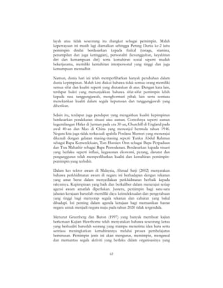 62
layak atau tidak seseorang itu diangkat sebagai pemimpin. Malah
kepercayaan ini masih lagi diamalkan sehingga Perang Dunia ke-2 iaitu
pemimpin dinilai berdasarkan kepada fizikal (tenaga, stamina,
penampilan dan juga ketinggian), personaliti (kesungguhan, keyakinan
diri dan kemampuan diri) serta kemahiran sosial seperti mudah
bekerjasama, memiliki kemahiran interpersonal yang tinggi dan juga
kemampuan mentadbir.
Namun, dunia hari ini telah memperlihatkan banyak perubahan dalam
dunia kepimpinan. Malah kini diakui bahawa tidak semua orang memiliki
semua sifat dan kualiti seperti yang diutarakan di atas. Dengan kata lain,
terdapat bukti yang menunjukkan bahawa sifat-sifat pemimpin lebih
kepada rasa tanggungjawab, menghormati pihak lain serta sentiasa
menekankan kualiti dalam segala keputusan dan tanggungjawab yang
diberikan.
Selain itu, terdapat juga pendapat yang mengaitkan kualiti kepimpinan
berdasarkan pendekatan situasi atau zaman. Contohnya seperti zaman
kegemilangan Hitler di Jerman pada era 30-an, Churchill di England pada
awal 40-an dan Mao di China yang menonjol bermula tahun 1946.
Negara kita juga tidak terkecuali apabila Perdana Menteri yang menerajui
dikenali dengan gelaran masing-masing seperti Tunku Abdul Rahman
sebagai Bapa Kemerdekaan, Tun Hussien Onn sebagai Bapa Perpaduan
dan Tun Mahathir sebagai Bapa Pemodenan. Berdasarkan kepada situasi
yang berlaku seperti inflasi, kegawatan ekonomi, perang, darurat dan
pengangguran telah memperlihatkan kualiti dan kemahiran pemimpin-
pemimpin yang terbabit.
Dalam kes sektor awam di Malaysia, Ahmad Sarji (2002) menyatakan
bahawa perkhidmatan awam di negara ini berhadapan dengan tekanan
yang amat berat dalam menyediakan perkhidmatan berbaik kepada
rakyatnya. Kepimpinan yang baik dan berkaliber dalam menerajui setiap
agensi awam amatlah diperlukan. Justeru, pemimpin bagi satu-satu
jabatan kerajaan haruslah memiliki daya keintelektualan dan pengetahuan
yang tinggi bagi menyerap segala tekanan dan cabaran yang bakal
dihadapi. Ini penting dalam agenda kerajaan bagi memastikan hasrat
negara untuk menjadi negara maju pada tahun 2020 tidak tergendala.
Menurut Greenberg dan Baron (1997) yang banyak membuat kajian
berkenaan Kajian Hawthorne telah menyatakan bahawa seseorang ketua
yang berkualiti haruslah seorang yang mampu menerima idea baru serta
sentiasa meningkatkan kemahirannya melalui proses pembelajaran
berterusan. Pemimpin jenis ini akan mengurus, memimpin, mengawal
dan memantau segala aktiviti yang berlaku dalam organisasinya yang
 