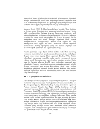 63
menjadikan proses pembelajaran teras kepada pembangunan organisasi.
Sebagai tambahan lagi, beliau turut berpendapat bahawa organisasi tidak
akan berkembang dengan baik jika pemimpin yang mengetuainya tidak
berminat terhadap proses pembelajaran dan juga pembangunan.
Menurut Agyris (1980) di dalam kertas kerjanya bertajuk “Some limitations
of the case method: Experiences in a management development program” beliau
telah membangkitkan bahawa kejayaan berterusan pemimpin telah
menghilangkan rasa kerisauan terhadap kegagalan. Kesannya, golongan
pengurus ini jarang untuk menyiapkan diri dengan kegagalan dan ini
merupakan salah satu sebab mengapa organisasi susah hendak
mempertahankan keunggulannya. Bertitik tolak kepada isu yang
dibangkitkan oleh Agyris ini, maka muncullah konsep organisasi
pembelajaran (learning organization) yang kini menjadi pegangan dan
panduan kepada pemimpin dan organisasi sekarang.
Kualiti pemimpin juga dapat diukur melalui kebolehan seseorang
pemimpin menstrukturkan semula suasana khususnya ketika berhadapan
dengan situasi-situasi tegang dalam organisasi (Fiedler, 1976). Apabila
subordinat mempunyai masalah, maka mereka mempunyai tempat
rujukan untuk berunding dan menyelesaikan masalah tersebut. Begitu
juga jika berlaku sebarang konflik yang melibatkan organisasi serta
subordinat. Pengurus harus bijak untuk menyelesaikan masalah terbabit
dengan mengambil kira semua kepentingan pihak yang terlibat.
Ringkasnya, pengurus haruslah sensitif kepada keadaan dan sentiasa
menjaga kepentingan ahli dan membimbing mereka ke arah matlamat
yang hendak dicapai.
3.6.3 Kepimpinan dan Perubahan
Jatuh bangun sesebuah organisasi banyak bergantung kepada kecekapan
pemimpin yang menerajuinya. Kecekapan ini bolehlah dinilai melalui kos
dan tenaga yang perlu dibelanjakan bagi mencapai matlamat organisasi.
Namun menurut Murphy dan Riggio (2003), kecekapan sesebuah
organisasi biasanya dilihat melalui tujuh prinsip yang ditekankan oleh
Pengurusan Kualiti Menyeluruh (TQM). Ini termasuklah mengutamakan
kepuasan pelanggan, hubungan yang baik dengan pembekal, memajukan
proses pengeluaran, mengelakkan kesilapan, kekerapan dalam menilai
semula kualiti, latihan kepada subordinat dan juga semangat kerjasama
yang terjalin. Namun terdapat sarjana yang melihat bahawa TQM hanya
mampu dilaksanakan dengan baik dengan pengurusan dan kepimpinan
yang berjaya. Kajian yang dilakukan oleh Yukl (1994) mendapati bahawa
kesukaran yang biasanya dialami oleh pemimpin dalam permulaan
kerjayanya ialah kurangnya kecekapan interpersonal dan juga kekurangan
skil apabila berhadapan dengan masalah pekerja.
 