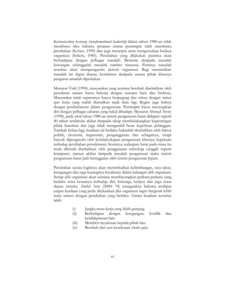 64
Kemunculan konsep transformational leadership dalam tahun 1980-an telah
membawa idea bahawa peranan utama pemimpin ialah membawa
perubahan (Kotter, 1990) dan juga mencipta serta menguruskan budaya
organisasi (Schein, 1985). Perubahan yang dilakukan pastinya akan
berhadapan dengan pelbagai masalah. Bermula daripada masalah
kewangan sehinggalah masalah sumber manusia. Pastinya masalah
tersebut akan mempengaruhi aktiviti organisasi. Bagi memastikan
masalah ini dapat diatasi, komitmen daripada semua pihak khasnya
pengurus amatlah diperlukan.
Menurut Yukl (1994), masyarakat yang sentiasa berubah disebabkan oleh
peredaran zaman harus bekerja dengan suasana baru dan berbeza.
Masyarakat tidak sepatutnya hanya berpegang dan selesa dengan status
quo kerja yang sudah diamalkan sejak dulu lagi. Begitu juga halnya
dengan pembaharuan dalam pengurusan. Pemimpin harus menyiapkan
diri dengan pelbagai cabaran yang bakal dihadapi. Menurut Ahmad Atory
(1998), pada awal tahun 1980-an sistem pengurusan barat didapati seperti
40 tahun terdahulu akibat daripada sikap membelakangkan kepentingan
pihak bawahan dan juga tidak mengambil berat keperluan pelanggan.
Tambah beliau lagi, keadaan ini berlaku bukanlah disebabkan oleh faktor
politik, ekonomi, kegawatan, pengangguran dan sebagainya, tetapi
banyak dipengaruhi oleh ketidakcekapan pengurusan khasnya kepekaan
terhadap perubahan persekitaran. Ironinya, walaupun barat pada masa itu
mula dikenali disebabkan oleh penggunaan teknologi canggih seperti
komputer, namun akibat daripada masalah pengurusan maka sistem
pengurusan barat jauh ketinggalan oleh sistem pengurusan Jepun.
Perubahan secara logiknya akan menimbulkan kebimbangan, rasa takut,
ketegangan dan juga kurangnya keyakinan dalam kalangan ahli organisasi.
Setiap ahli organisasi akan sentiasa membayangkan perkara-perkara yang
berlaku serta kesannya terhadap diri, keluarga, kerjaya dan juga masa
depan mereka. Abdul Aziz (2000: 74) mengatakan bahawa terdapat
empat keadaan yang perlu ditekankan jika organisasi ingin bergerak lebih
maju selaras dengan perubahan yang berlaku. Antara keadaan tersebut
ialah:
(i) Jangka masa kerja yang lebih panjang.
(ii) Berhadapan dengan ketegangan, konflik dan
ketidakpuasan hati.
(iii) Memberi keyakinan kepada pihak lain.
(iv) Berubah dari zon keselesaan (status quo).
 