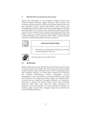 66
4. Berubah dari zon keselesaan (status quo)
Seperti yang diterangkan di atas, perubahan daripada metode kerja
tradisional kepada teknologi canggih sebenarnya telah mencabar zon
keselesaan sesebuah organisasi. Oleh itu, penerimaan daripada semua ahli
amat diperlukan khasnya kepada pihak pekerja kerana mereka yang
bertanggungjawab dalam pelaksanaan kerja dan tanggungjawab. Sebarang
penolakan dalam hal ini pastinya akan menjejaskan sedikit perancangan
organisasi kerana organisasi harus bergerak cepat dengan perubahan yang
berlaku. Justeru itu, sokongan dan dorongan daripada pihak pengurusan
amatlah diharapkan bagi memastikan tidak berlaku sebarang masalah
yang boleh menjejaskan pencapaian matlamat organisasi.
SOALAN DALAM TEKS
5. Senaraikan trait kepimpinan yang biasanya menjadi
amalan kepimpinan masa kini.
Semak jawapan anda di akhir bab ini.
3.7 RUMUSAN
Melalui perbincangan di atas dapatlah dirumuskan bahawa untuk menjadi
seorang pemimpin yang efektif, sifat tertentu yang ada pada pemimpin
mestilah sepadan dengan kehendak situasi. Perkara yang paling penting
ialah kebolehan pengurus itu sendiri dalam mengenal pasti kebolehan
dan kelebihan subordinatnya sebelum mengagihkan satu-satu
tanggungjawab. Oleh yang demikian, seseorang pemimpin yang efektif
dan mempunyai ilmu pengetahuan dilihat sebagai satu kelebihan dalam
menerajui satu-satu organisasi. Kesimpulan daripada teori kepimpinan
karismatik ini, dapatlah kita ketahui bahawa ciri-ciri utama pemimpin
berkarisma ialah seperti yakin pada diri sendiri, mempunyai visi,
keupayaan untuk menyampaikan visi tersebut, penegasan terhadap visi
tersebut, gelagat yang luar biasa, dianggap sebagai ejen perubahan dan
sensitif terhadap persekitaran.
 