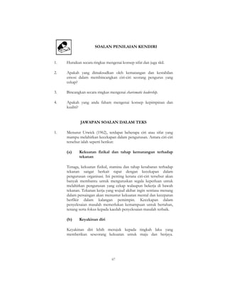 67
SOALAN PENILAIAN KENDIRI
1. Huraikan secara ringkas mengenai konsep sifat dan juga skil.
2. Apakah yang dimaksudkan oleh kematangan dan kestabilan
emosi dalam membincangkan ciri-ciri seorang pengurus yang
cekap?
3. Bincangkan secara ringkas mengenai charismatic leadership.
4. Apakah yang anda faham mengenai konsep kepimpinan dan
kualiti?
JAWAPAN SOALAN DALAM TEKS
1. Menurut Urwick (1962), terdapat beberapa ciri atau sifat yang
mampu melahirkan kecekapan dalam pengurusan. Antara ciri-ciri
tersebut ialah seperti berikut:
(a) Kekuatan fizikal dan tahap kematangan terhadap
tekanan
Tenaga, kekuatan fizikal, stamina dan tahap kesabaran terhadap
tekanan sangat berkait rapat dengan kecekapan dalam
pengurusan organisasi. Ini penting kerana ciri-ciri tersebut akan
banyak membantu untuk menguruskan segala keperluan untuk
melahirkan pengurusan yang cekap walaupun bekerja di bawah
tekanan. Tekanan kerja yang wujud akibat ingin sentiasa menang
dalam persaingan akan menuntut kekuatan mental dan kecepatan
berfikir dalam kalangan pemimpin. Kecekapan dalam
penyelesaian masalah memerlukan kemampuan untuk bertahan,
tenang serta fokus kepada kaedah penyelesaian masalah terbaik.
(b) Keyakinan diri
Keyakinan diri lebih merujuk kepada tingkah laku yang
memberikan seseorang kekuatan untuk maju dan berjaya.
 