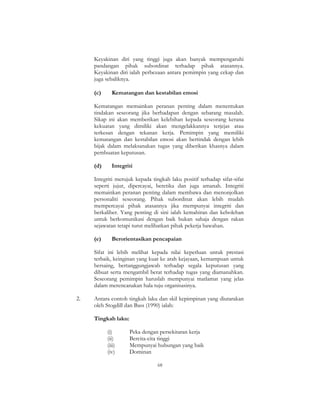 68
Keyakinan diri yang tinggi juga akan banyak mempengaruhi
pandangan pihak subordinat terhadap pihak atasannya.
Keyakinan diri ialah perbezaan antara pemimpin yang cekap dan
juga sebaliknya.
(c) Kematangan dan kestabilan emosi
Kematangan memainkan peranan penting dalam menentukan
tindakan seseorang jika berhadapan dengan sebarang masalah.
Sikap ini akan memberikan kelebihan kepada seseorang kerana
kekuatan yang dimiliki akan mengelakkannya terjejas atau
terkesan dengan tekanan kerja. Pemimpin yang memiliki
kematangan dan kestabilan emosi akan bertindak dengan lebih
bijak dalam melaksanakan tugas yang diberikan khasnya dalam
pembuatan keputusan.
(d) Integriti
Integriti merujuk kepada tingkah laku positif terhadap sifat-sifat
seperti jujur, dipercayai, beretika dan juga amanah. Integriti
memainkan peranan penting dalam membawa dan menonjolkan
personaliti seseorang. Pihak subordinat akan lebih mudah
mempercayai pihak atasannya jika mempunyai integriti dan
berkaliber. Yang penting di sini ialah kemahiran dan kebolehan
untuk berkomunikasi dengan baik bukan sahaja dengan rakan
sejawatan tetapi turut melibatkan pihak pekerja bawahan.
(e) Berorientasikan pencapaian
Sifat ini lebih melihat kepada nilai keperluan untuk prestasi
terbaik, keinginan yang kuat ke arah kejayaan, kemampuan untuk
bersaing, bertanggungjawab terhadap segala keputusan yang
dibuat serta mengambil berat terhadap tugas yang diamanahkan.
Seseorang pemimpin haruslah mempunyai matlamat yang jelas
dalam merencanakan hala tuju organisasinya.
2. Antara contoh tingkah laku dan skil kepimpinan yang diutarakan
oleh Stogdill dan Bass (1990) ialah:
Tingkah laku:
(i) Peka dengan persekitaran kerja
(ii) Bercita-cita tinggi
(iii) Mempunyai hubungan yang baik
(iv) Dominan
 