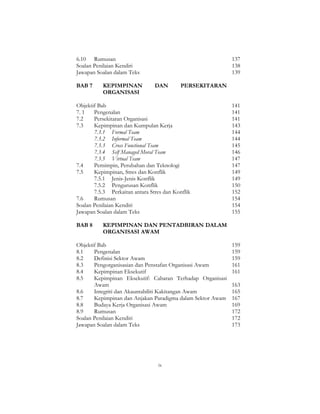 ix
6.10 Rumusan 137
Soalan Penilaian Kendiri 138
Jawapan Soalan dalam Teks 139
BAB 7 KEPIMPINAN DAN PERSEKITARAN
ORGANISASI
Objektif Bab 141
7. 1 Pengenalan 141
7.2 Persekitaran Organisasi 141
7.3 Kepimpinan dan Kumpulan Kerja 143
7.3.1 Formal Team 144
7.3.2 Informal Team 144
7.3.3 Cross Functional Team 145
7.3.4 Self Managed Moral Team 146
7.3.5 Virtual Team 147
7.4 Pemimpin, Perubahan dan Teknologi 147
7.5 Kepimpinan, Stres dan Konflik 149
7.5.1 Jenis-Jenis Konflik 149
7.5.2 Pengurusan Konflik 150
7.5.3 Perkaitan antara Stres dan Konflik 152
7.6 Rumusan 154
Soalan Penilaian Kendiri 154
Jawapan Soalan dalam Teks 155
BAB 8 KEPIMPINAN DAN PENTADBIRAN DALAM
ORGANISASI AWAM
Objektif Bab 159
8.1 Pengenalan 159
8.2 Definisi Sektor Awam 159
8.3 Pengorganisasian dan Penstafan Organisasi Awam 161
8.4 Kepimpinan Eksekutif 161
8.5 Kepimpinan Eksekutif: Cabaran Terhadap Organisasi
Awam 163
8.6 Integriti dan Akauntabiliti Kakitangan Awam 165
8.7 Kepimpinan dan Anjakan Paradigma dalam Sektor Awam 167
8.8 Budaya Kerja Organisasi Awam 169
8.9 Rumusan 172
Soalan Penilaian Kendiri 172
Jawapan Soalan dalam Teks 173
 