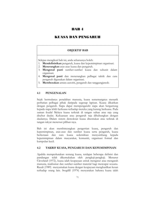 71
BAB 4
KUASA DAN PENGARUH
OBJEKTIF BAB
Selepas mengikuti bab ini, anda seharusnya boleh:
1. Mendefinisikan pengaruh, kuasa dan kepemimpinan organisasi.
2. Menerangkan asas-asas kuasa dan pengaruh.
3. Mengenal pasti sumber-sumber kuasa dan subunit dalam
organisasi.
4. Mengenal pasti dan menerangkan pelbagai taktik dan cara
pengaruh digunakan dalam organisasi.
5. Membezakan antara autoriti, pengaruh dan tanggungjawab.
4.1 PENGENALAN
Sejak bermulanya peradaban manusia, kuasa sememangnya menarik
perhatian pelbagai pihak daripada segenap lapisan. Kuasa dikaitkan
dengan pengaruh. Siapa dapat mempengaruhi siapa akan bergantung
kepada siapa lebih berkuasa terhadap mereka yang kurang berkuasa. Pada
zaman feudal Melayu kuasa terletak di tangan sultan atau raja yang
disebut daulat. Kekuasaan atau pengaruh raja dihubungkan dengan
daulatnya. Dalam sistem demokrasi kuasa ditentukan atau terletak di
tangan rakyat menerusi pilihan raya.
Bab ini akan membincangkan pengertian kuasa, pengaruh dan
kepemimpinan, asas-asas dan sumber kuasa serta pengaruh, kuasa
berkenaan dan cara kuasa sedemikian menyumbang kepada
kepemimpinan dalam masyarakat, komuniti, organisasi formal dan
kumpulan kecil.
4.2 TAKRIF KUASA, PENGARUH DAN KEPEMIMPINAN
Apabila memperkatakan tentang kuasa, terdapat beberapa definisi dan
pandangan telah dikemukakan oleh pengkaji-pengkaji. Menurut
Cleveland (1972), kuasa ialah keupayaan untuk mengatur atau mengarah
manusia, maklumat dan sumber-sumber material bagi mencapai sesuatu.
Razali (1989) menyamakan kuasa dengan keupayaan menghasilkan kesan
terhadap orang lain. Stogdill (1974) menyatakan bahawa kuasa ialah
 