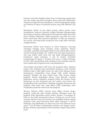 72
kekuatan yang boleh diaplikasi dalam kerja. Ia bergantung kepada kadar
atau daya tenaga yang boleh diserapkan. Kuasa juga boleh didefinisikan
sebagai satu keupayaan iaitu kemampuan A untuk mempengaruhi gelagat
atau kelakuan B supaya B melakukan perkara yang tidak dilakukan oleh
A.
Berdasarkan definisi ini kita dapati pertama adanya potensi untuk
menjadikannya berkesan. Keduanya terdapat hubungan kebergantungan
dan ketiganya wujudnya andaian bahawa B mempunyai sedikit kuasa budi
bicara terhadap kelakuannya. Dalam pengertian yang lebih luas kuasa
boleh wujud tetapi tidak semestinya digunakan. Ia ialah satu keupayaan
atau potensi. Seseorang boleh mempunyai kuasa tetapi tidak semestinya
menggunakannya.
Kebanyakan definisi kuasa berpusat di sekitar keupayaan seseorang
menangani halangan untuk mencapai sesuatu keputusan. Namun
sesetengah penyelidik berpendapat bahawa kuasa terletak dalam potensi
tersebut manakala pendapat lain melihat kuasa dari aspek kegunaannya.
Ada yang melihat aspek kuasa dari segi fungsi kebergantungannya.
Umpamanya dalam hubungan A dan B semakin bertambah
ketergantungan B kepada A semakin besar kuasa A dalam hubungan
tersebut. Oleh yang demikian anda mempunyai kuasa terhadap orang lain
hanya apabila anda mengawal sesuatu yang diinginkannya.
Ada pendapat menyatakan takrif kuasa dan pengaruh dalam organisasi
hampir sama. Pengaruh juga menunjukkan keupayaan untuk merubah
kelakuan tetapi ia tidak begitu ketara atau tidak secara langsung. Kuasa
berkeupayaan menghasilkan kesan dengan lebih mudah daripada
pengaruh. Pendapat lain pula melihat kuasa tidak sinonim dengan
pengaruh. Mereka berpendapat bahawa kesan diperoleh menerusi
pelaksanaan autoriti, kepakaran, pengaruh politik dan karisma. Setiap
pelaksanaan itu pula mempunyai asas atau sumber yang berbeza dan
menghasilkan kesan yang berbeza. Walaupun sempadan antara kuasa dan
pengaruh tidak begitu jelas tetapi Razali (1989) berpendapat perlu
mengekalkan perbezaan antara kuasa dan pengaruh.
Menurut Zaleznik (1989), lazimnya kuasa dilihat sinonim dengan
pengaruh seolah-olah telah menjadi endemik. Hubungan kuasa dan
pengaruh boleh diperhatikan seperti berikut. Katakan A memimpin B.
Oleh itu, kita boleh merumuskan bahawa A berkuasa ke atas B. Untuk
membuat inferensi kuasa dan kesannya kita hendaklah bermula dengan
mengukur kuasa yang benar-benar bebas dalam hubungan A dan B.
Hubungan yang diperhatikan itu ialah kesan atau hasil perbezaan kuasa
antara A dan B bukan memperhatikan kelakuan atau gelagat mereka.
Dengan demikian kepemimpinan boleh dinyatakan sebagai melaksanakan
kuasa.
 