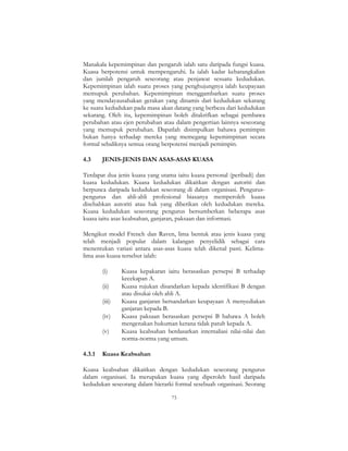 73
Manakala kepemimpinan dan pengaruh ialah satu daripada fungsi kuasa.
Kuasa berpotensi untuk mempengaruhi. Ia ialah kadar kebarangkalian
dan jumlah pengaruh seseorang atau penjawat sesuatu kedudukan.
Kepemimpinan ialah suatu proses yang penghujungnya ialah keupayaan
memupuk perubahan. Kepemimpinan menggambarkan suatu proses
yang mendayausahakan gerakan yang dinamis dari kedudukan sekarang
ke suatu kedudukan pada masa akan datang yang berbeza dari kedudukan
sekarang. Oleh itu, kepemimpinan boleh ditakrifkan sebagai pembawa
perubahan atau ejen perubahan atau dalam pengertian lainnya seseorang
yang memupuk perubahan. Dapatlah disimpulkan bahawa pemimpin
bukan hanya terhadap mereka yang memegang kepemimpinan secara
formal sebaliknya semua orang berpotensi menjadi pemimpin.
4.3 JENIS-JENIS DAN ASAS-ASAS KUASA
Terdapat dua jenis kuasa yang utama iaitu kuasa personal (peribadi) dan
kuasa kedudukan. Kuasa kedudukan dikaitkan dengan autoriti dan
berpunca daripada kedudukan seseorang di dalam organisasi. Pengurus-
pengurus dan ahli-ahli profesional biasanya memperoleh kuasa
disebabkan autoriti atau hak yang diberikan oleh kedudukan mereka.
Kuasa kedudukan seseorang pengurus bersumberkan beberapa asas
kuasa iaitu asas keabsahan, ganjaran, paksaan dan informasi.
Mengikut model French dan Raven, lima bentuk atau jenis kuasa yang
telah menjadi popular dalam kalangan penyelidik sebagai cara
menentukan variasi antara asas-asas kuasa telah dikenal pasti. Kelima-
lima asas kuasa tersebut ialah:
(i) Kuasa kepakaran iaitu berasaskan persepsi B terhadap
kecekapan A.
(ii) Kuasa rujukan disandarkan kepada identifikasi B dengan
atau disukai oleh ahli A.
(iii) Kuasa ganjaran bersandarkan keupayaan A menyediakan
ganjaran kepada B.
(iv) Kuasa paksaan berasaskan persepsi B bahawa A boleh
mengenakan hukuman kerana tidak patuh kepada A.
(v) Kuasa keabsahan berdasarkan internaliasi nilai-nilai dan
norma-norma yang umum.
4.3.1 Kuasa Keabsahan
Kuasa keabsahan dikaitkan dengan kedudukan seseorang pengurus
dalam organisasi. Ia merupakan kuasa yang diperoleh hasil daripada
kedudukan seseorang dalam hierarki formal sesebuah organisasi. Seorang
 