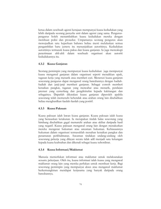 74
ketua dalam sesebuah agensi kerajaan mempunyai kuasa kedudukan yang
lebih daripada seorang penyelia unit dalam agensi yang sama. Pengurus-
pengurus boleh menambahkan kuasa kedudukan mereka dengan
membuat polisi dan prosedur. Umpamanya seorang pengurus akan
mewujudkan satu keperluan bahawa beliau mesti meluluskan semua
pengambilan baru justeru itu menunjukkan autoritinya. Kedudukan
autoritinya termasuk kuasa paksa dan kuasa ganjaran. Ia juga mencakupi
penerimaan ahli-ahli dalam sesebuah organisasi akan autoriti
kedudukannya itu.
4.3.2 Kuasa Ganjaran
Seorang pemimpin yang mempunyai kuasa kedudukan juga mempunyai
kuasa mengawal ganjaran dalam organisasi seperti menaikkan upah,
tugasan kerja yang menarik atau memberi cuti. Menerusi kuasa ganjaran
seseorang pengurus dapat mengawal orang bawahannya dengan hadiah-
hadiah dan janji-janji memberi ganjaran. Sebagai contoh memberi
kenaikan pangkat, tugasan yang mencabar atau menarik, penilaian
prestasi yang cemerlang dan pengiktirafan kepada kakitangan dan
sebagainya. Dapatlah dikatakan kuasa ganjaran diperoleh apabila
seseorang telah memenuhi kehendak atau arahan orang lain disebabkan
beliau menghasilkan faedah-faedah yang positif.
4.3.3 Kuasa Paksaan
Kuasa paksaan ialah lawan kuasa ganjaran. Kuasa paksaan ialah kuasa
yang berasaskan ketakutan. Ia merupakan tindak balas seseorang yang
bimbang disebabkan gagal mematuhi arahan atau akibat daripada hasil
yang negatif. Kuasa paksaan mengawal orang lain dengan menakutkan
mereka mengenai hukuman atau ancaman hukuman. Kebiasaannya
hukuman dalam organisasi termasuklah menahan kenaikan pangkat dan
penamatan perkhidmatan. Ancaman tindakan undang-undang oleh
seseorang pekerja yang dilayan secara tidak adil menjadi satu kekangan
kepada kuasa keabsahan dan dikenali sebagai kuasa subordinat.
4.3.4 Kuasa Informasi/Maklumat
Manusia memerlukan informasi atau maklumat untuk melaksanakan
sesuatu pekerjaan. Oleh itu, kuasa informasi ialah kuasa yang mengawal
maklumat orang lain yang mereka perlukan untuk membuat kerja. Bagi
seseorang pemimpin yang mempunyai akses atau mengawal maklumat
berkemungkinan mendapat kerjasama yang banyak daripada orang
bawahannya.
 